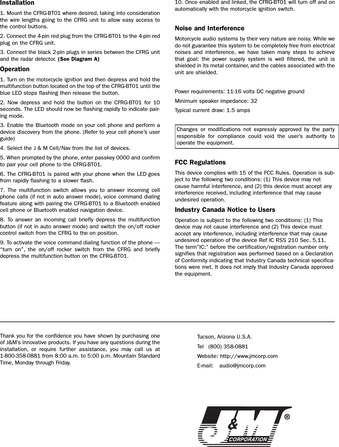 Thank you for the confidence you have shown by purchasing oneof J&amp;M’s innovative products. If you have any questions during theinstallation, or require further assistance, you may call us at 1-800-358-0881 from 8:00 a.m. to 5:00 p.m. Mountain StandardTime, Monday through Friday.Tucson, Arizona U.S.A.Tel (800) 358-0881Website: http://www.jmcorp.comE-mail: audio@jmcorp.comInstallation1. Mount the CFRG-BT01 where desired, taking into considerationthe wire lengths going to the CFRG unit to allow easy access tothe control buttons.2. Connect the 4-pin red plug from the CFRG-BT01 to the 4-pin redplug on the CFRG unit.3. Connect the black 2-pin plugs in series between the CFRG unitand the radar detector. (See Diagram A)Operation1. Turn on the motorcycle ignition and then depress and hold themultifunction button located on the top of the CFRG-BT01 until theblue LED stops flashing then release the button.2. Now depress and hold the button on the CFRG-BT01 for 10 seconds. The LED should now be flashing rapidly to indicate pair-ing mode.3. Enable the Bluetooth mode on your cell phone and perform adevice discovery from the phone. (Refer to your cell phone’s userguide)4. Select the J &amp; M Cell/Nav from the list of devices.5. When prompted by the phone, enter passkey 0000 and confirmto pair your cell phone to the CFRG-BT01.6. The CFRG-BT01 is paired with your phone when the LED goesfrom rapidly flashing to a slower flash.7. The multifunction switch allows you to answer incoming cellphone calls (if not in auto answer mode), voice command dialingfeature along with pairing the CFRG-BT01 to a Bluetooth enabledcell phone or Bluetooth enabled navigation device.8. To answer an incoming call briefly depress the multifunctionbutton (if not in auto answer mode) and switch the on/off rockercontrol switch from the CFRG to the on position.9. To activate the voice command dialing function of the phone —“turn on”, the on/off rocker switch from the CFRG and brieflydepress the multifunction button on the CFRG-BT01.10. Once enabled and linked, the CFRG-BT01 will turn off and onautomatically with the motorcycle ignition switch.Noise and InterferenceMotorcycle audio systems by their very nature are noisy. While wedo not guarantee this system to be completely free from electricalnoises and interference, we have taken many steps to achievethat goal: the power supply system is well filtered, the unit isshielded in its metal container, and the cables associated with theunit are shielded.Power requirements: 11-16 volts DC negative groundMinimum speaker impedance: 32Typical current draw: 1.5 ampsChanges or modifications not expressly approved by the partyresponsible for compliance could void the user’s authority to operate the equipment.FCC RegulationsThis device complies with 15 of the FCC Rules. Operation is sub-ject to the following two conditions: (1) This device may notcause harmful interference, and (2) this device must accept anyinterference received, including interference that may causeundesired operation.Industry Canada Notice to UsersOperation is subject to the following two conditions: (1) Thisdevice may not cause interference and (2) This device mustaccept any interference, including interference that may causeundesired operation of the device Ref IC RSS 210 Sec. 5.11.The term”IC:” before the certification/registration number onlysignifies that registration was performed based on a Declarationof Conformity indicating that Industry Canada technical specifica-tions were met. It does not imply that Industry Canada approvedthe equipment.