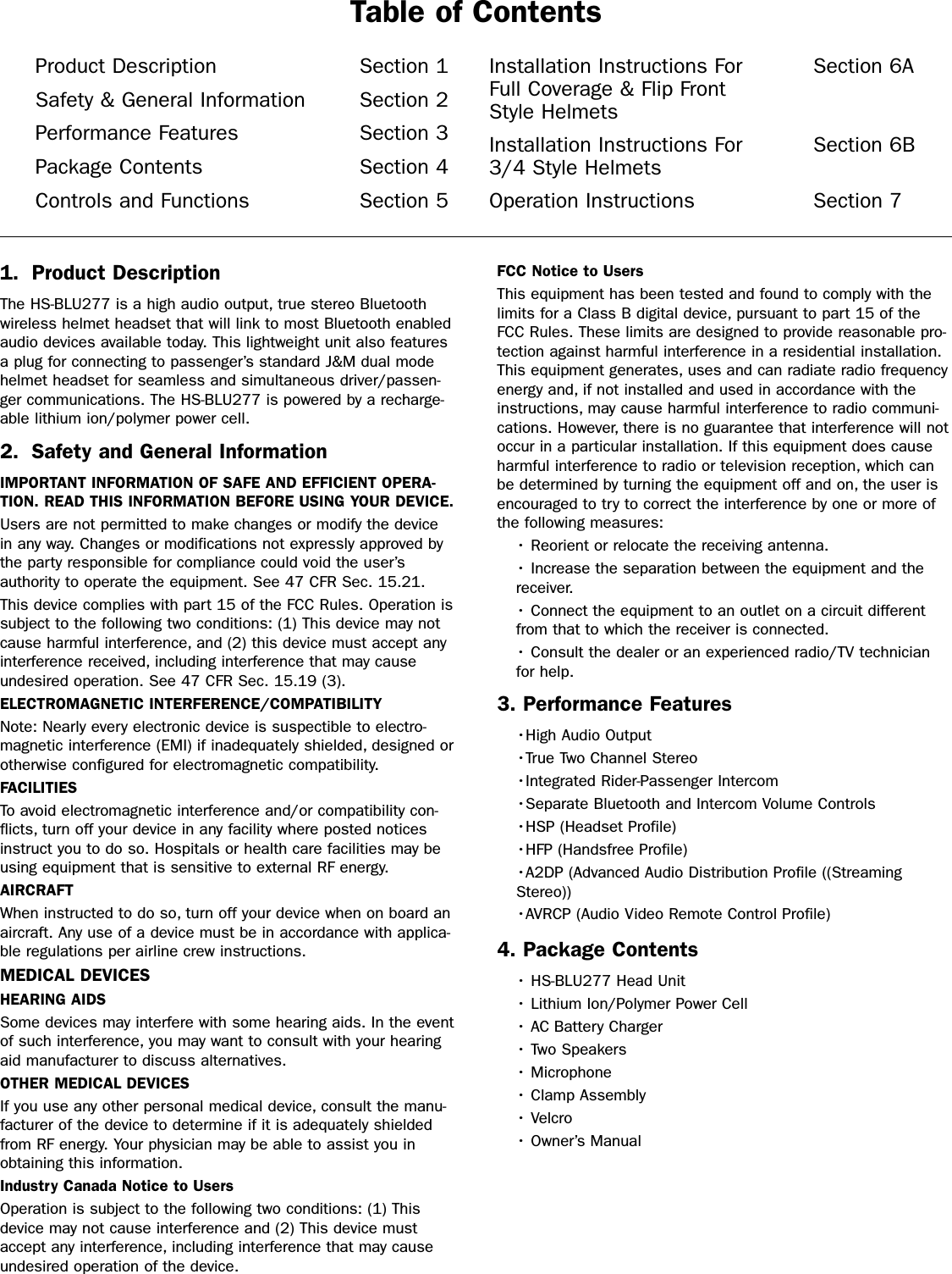 1. Product DescriptionThe HS-BLU277 is a high audio output, true stereo Bluetoothwireless helmet headset that will link to most Bluetooth enabledaudio devices available today. This lightweight unit also featuresa plug for connecting to passenger’s standard J&amp;M dual modehelmet headset for seamless and simultaneous driver/passen-ger communications. The HS-BLU277 is powered by a recharge-able lithium ion/polymer power cell.2. Safety and General InformationIMPORTANT INFORMATION OF SAFE AND EFFICIENT OPERA-TION. READ THIS INFORMATION BEFORE USING YOUR DEVICE.Users are not permitted to make changes or modify the devicein any way. Changes or modifications not expressly approved bythe party responsible for compliance could void the user’sauthority to operate the equipment. See 47 CFR Sec. 15.21.This device complies with part 15 of the FCC Rules. Operation issubject to the following two conditions: (1) This device may notcause harmful interference, and (2) this device must accept anyinterference received, including interference that may causeundesired operation. See 47 CFR Sec. 15.19 (3).ELECTROMAGNETIC INTERFERENCE/COMPATIBILITYNote: Nearly every electronic device is suspectible to electro-magnetic interference (EMI) if inadequately shielded, designed orotherwise configured for electromagnetic compatibility.FACILITIESTo avoid electromagnetic interference and/or compatibility con-flicts, turn off your device in any facility where posted noticesinstruct you to do so. Hospitals or health care facilities may beusing equipment that is sensitive to external RF energy.AIRCRAFTWhen instructed to do so, turn off your device when on board anaircraft. Any use of a device must be in accordance with applica-ble regulations per airline crew instructions.MEDICAL DEVICESHEARING AIDSSome devices may interfere with some hearing aids. In the eventof such interference, you may want to consult with your hearingaid manufacturer to discuss alternatives.OTHER MEDICAL DEVICESIf you use any other personal medical device, consult the manu-facturer of the device to determine if it is adequately shieldedfrom RF energy. Your physician may be able to assist you inobtaining this information.Industry Canada Notice to UsersOperation is subject to the following two conditions: (1) Thisdevice may not cause interference and (2) This device mustaccept any interference, including interference that may causeundesired operation of the device. FCC Notice to UsersThis equipment has been tested and found to comply with thelimits for a Class B digital device, pursuant to part 15 of theFCC Rules. These limits are designed to provide reasonable pro-tection against harmful interference in a residential installation.This equipment generates, uses and can radiate radio frequencyenergy and, if not installed and used in accordance with theinstructions, may cause harmful interference to radio communi-cations. However, there is no guarantee that interference will notoccur in a particular installation. If this equipment does causeharmful interference to radio or television reception, which canbe determined by turning the equipment off and on, the user isencouraged to try to correct the interference by one or more ofthe following measures:• Reorient or relocate the receiving antenna.• Increase the separation between the equipment and thereceiver.• Connect the equipment to an outlet on a circuit differentfrom that to which the receiver is connected.• Consult the dealer or an experienced radio/TV technicianfor help.3. Performance Features•High Audio Output•True Two Channel Stereo•Integrated Rider-Passenger Intercom•Separate Bluetooth and Intercom Volume Controls•HSP (Headset Profile)•HFP (Handsfree Profile)•A2DP (Advanced Audio Distribution Profile ((StreamingStereo))•AVRCP (Audio Video Remote Control Profile) 4. Package Contents• HS-BLU277 Head Unit• Lithium Ion/Polymer Power Cell• AC Battery Charger• Two Speakers• Microphone• Clamp Assembly• Velcro• Owner’s ManualProduct Description Section 1Safety &amp; General Information Section 2Performance Features Section 3Package Contents Section 4Controls and Functions Section 5Installation Instructions For  Section 6AFull Coverage &amp; Flip Front Style HelmetsInstallation Instructions For  Section 6B3/4 Style HelmetsOperation Instructions Section 7Table of Contents