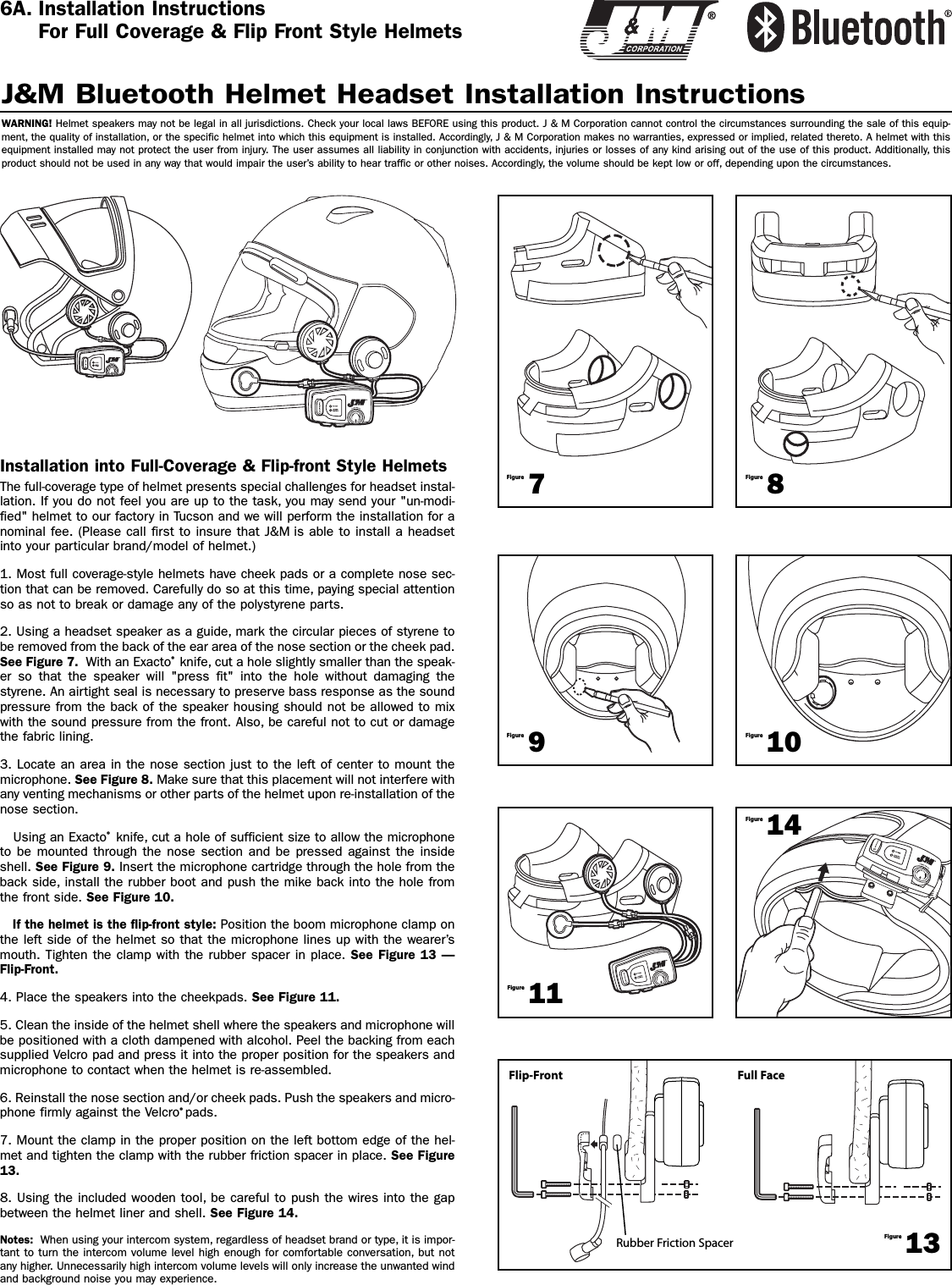 Installation into Full-Coverage &amp; Flip-front Style HelmetsThe full-coverage type of helmet presents special challenges for headset instal-lation. If you do not feel you are up to the task, you may send your &quot;un-modi-fied&quot; helmet to our factory in Tucson and we will perform the installation for anominal fee. (Please call first to insure that J&amp;M is able to install a headsetinto your particular brand/model of helmet.)1. Most full coverage-style helmets have cheek pads or a complete nose sec-tion that can be removed. Carefully do so at this time, paying special attentionso as not to break or damage any of the polystyrene parts.2. Using a headset speaker as a guide, mark the circular pieces of styrene tobe removed from the back of the ear area of the nose section or the cheek pad.See Figure 7. With an Exacto®knife, cut a hole slightly smaller than the speak-er so that the speaker will &quot;press fit&quot; into the hole without damaging thestyrene. An airtight seal is necessary to preserve bass response as the soundpressure from the back of the speaker housing should not be allowed to mixwith the sound pressure from the front. Also, be careful not to cut or damagethe fabric lining. 3. Locate an area in the nose section just to the left of center to mount themicrophone. See Figure 8. Make sure that this placement will not interfere withany venting mechanisms or other parts of the helmet upon re-installation of thenose section.Using an Exacto®knife, cut a hole of sufficient size to allow the microphoneto be mounted through the nose section and be pressed against the insideshell. See Figure 9. Insert the microphone cartridge through the hole from theback side, install the rubber boot and push the mike back into the hole fromthe front side. See Figure 10. If the helmet is the flip-front style: Position the boom microphone clamp onthe left side of the helmet so that the microphone lines up with the wearer’smouth. Tighten the clamp with the rubber spacer in place. See Figure 13 —Flip-Front.4. Place the speakers into the cheekpads. See Figure 11.5. Clean the inside of the helmet shell where the speakers and microphone willbe positioned with a cloth dampened with alcohol. Peel the backing from eachsupplied Velcro pad and press it into the proper position for the speakers andmicrophone to contact when the helmet is re-assembled.6. Reinstall the nose section and/or cheek pads. Push the speakers and micro-phone firmly against the Velcro®pads.7. Mount the clamp in the proper position on the left bottom edge of the hel-met and tighten the clamp with the rubber friction spacer in place. See Figure13.8. Using the included wooden tool, be careful to push the wires into the gapbetween the helmet liner and shell. See Figure 14.Notes:  When using your intercom system, regardless of headset brand or type, it is impor-tant to turn the intercom volume level high enough for comfortable conversation, but notany higher. Unnecessarily high intercom volume levels will only increase the unwanted windand background noise you may experience.J&amp;M Bluetooth Helmet Headset Installation InstructionsWARNING! Helmet speakers may not be legal in all jurisdictions. Check your local laws BEFORE using this product. J &amp; M Corporation cannot control the circumstances surrounding the sale of this equip-ment, the quality of installation, or the specific helmet into which this equipment is installed. Accordingly, J &amp; M Corporation makes no warranties, expressed or implied, related thereto. A helmet with thisequipment installed may not protect the user from injury. The user assumes all liability in conjunction with accidents, injuries or losses of any kind arising out of the use of this product. Additionally, thisproduct should not be used in any way that would impair the user’s ability to hear traffic or other noises. Accordingly, the volume should be kept low or off, depending upon the circumstances.7Figure8Figure9Figure10Figure11Figure13Figure14Figure6A. Installation InstructionsFor Full Coverage &amp; Flip Front Style HelmetsFlip-FrontRubber Friction SpacerFull Face