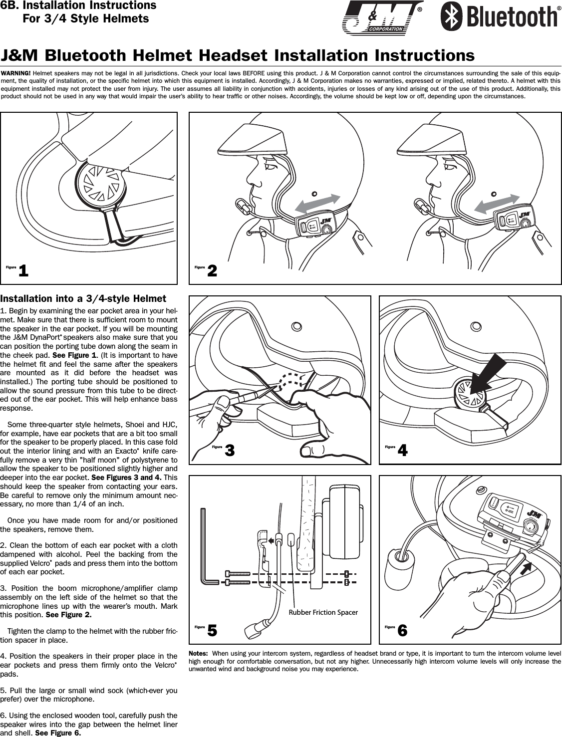 Installation into a 3/4-style Helmet1. Begin by examining the ear pocket area in your hel-met. Make sure that there is sufficient room to mountthe speaker in the ear pocket. If you will be mountingthe J&amp;M DynaPort®speakers also make sure that youcan position the porting tube down along the seam inthe cheek pad. See Figure 1. (It is important to havethe helmet fit and feel the same after the speakersare mounted as it did before the headset wasinstalled.) The porting tube should be positioned toallow the sound pressure from this tube to be direct-ed out of the ear pocket. This will help enhance bassresponse.Some three-quarter style helmets, Shoei and HJC,for example, have ear pockets that are a bit too smallfor the speaker to be properly placed. In this case foldout the interior lining and with an Exacto®knife care-fully remove a very thin &quot;half moon&quot; of polystyrene toallow the speaker to be positioned slightly higher anddeeper into the ear pocket. See Figures 3 and 4. Thisshould keep the speaker from contacting your ears.Be careful to remove only the minimum amount nec-essary, no more than 1/4 of an inch.Once you have made room for and/or positionedthe speakers, remove them.2. Clean the bottom of each ear pocket with a clothdampened with alcohol. Peel the backing from thesupplied Velcro®pads and press them into the bottomof each ear pocket.3. Position the boom microphone/amplifier clampassembly on the left side of the helmet so that themicrophone lines up with the wearer’s mouth. Markthis position. See Figure 2.Tighten the clamp to the helmet with the rubber fric-tion spacer in place.4. Position the speakers in their proper place in theear pockets and press them firmly onto the Velcro®pads.5. Pull the large or small wind sock (which-ever youprefer) over the microphone.6. Using the enclosed wooden tool, carefully push thespeaker wires into the gap between the helmet linerand shell. See Figure 6.J&amp;M Bluetooth Helmet Headset Installation InstructionsWARNING! Helmet speakers may not be legal in all jurisdictions. Check your local laws BEFORE using this product. J &amp; M Corporation cannot control the circumstances surrounding the sale of this equip-ment, the quality of installation, or the specific helmet into which this equipment is installed. Accordingly, J &amp; M Corporation makes no warranties, expressed or implied, related thereto. A helmet with thisequipment installed may not protect the user from injury. The user assumes all liability in conjunction with accidents, injuries or losses of any kind arising out of the use of this product. Additionally, thisproduct should not be used in any way that would impair the user’s ability to hear traffic or other noises. Accordingly, the volume should be kept low or off, depending upon the circumstances.6B. Installation InstructionsFor 3/4 Style Helmets1Figure2Figure3Figure5Figure6Figure4FigureNotes: When using your intercom system, regardless of headset brand or type, it is important to turn the intercom volume levelhigh enough for comfortable conversation, but not any higher. Unnecessarily high intercom volume levels will only increase theunwanted wind and background noise you may experience.Rubber Friction Spacer