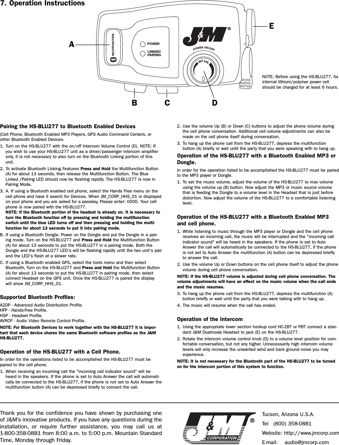 Pairing the HS-BLU277 to Bluetooth Enabled Devices(Cell Phone, Bluetooth Enabled MP3 Players, GPS Audio Command Centers, orother Bluetooth Enabled Devices.1. Turn on the HS-BLU277 with the on/off Intercom Volume Control (D). NOTE: Ifyou wish to use your HS-BLU277 unit as a driver/passenger intercom amplifieronly, it is not necessary to also turn on the Bluetooth Linking portion of thisunit.2. To activate Bluetooth Linking Features Press and Hold the Multifunction Button(A) for about 13 seconds, then release the Multifunction Button. The BlueLinked /Pairing LED should now be flashing rapidly. The HS-BLU277 is now inPairing Mode.3. A. If using a Bluetooth enabled cell phone, select the Hands Free menu on thecell phone and have it search for Devices. When JM_CORP_HHS_01 is displayedon your phone and you are asked for a passkey, Please enter: 0000. Your cellphone is now paired with the HS-BLU277.NOTE: If the Bluetooth portion of the headset is already on. It is necessary toturn the Bluetooth function off by pressing and holding the multifunctionswitch until the blue LED turns off and then pressing and holding the multi-function for about 13 seconds to put it into pairing mode.B. If using a Bluetooth Dongle. Power on the Dongle and put the Dongle in a pair-ing mode. Turn on the HS-BLU277 and Press and Hold the Multifunction Button(A) for about 13 seconds to put the HS-BLU277 in a pairing mode. Both theDongle and the HS-BLU277 LED&apos;s will be flashing rapidly until the two unit&apos;s pairand the LED&apos;s flash at a slower rate.C. If using a Bluetooth enabled GPS, select the tools menu and then selectBluetooth, Turn on the HS-BLU277 and Press and Hold the Multifunction Button(A) for about 13 seconds to put the HS-BLU277 in pairing mode, then selectconnect Headset on the GPS unit. Once the HS-BLU277 is paired the displaywill show JM_CORP_HHS_01.Supported Bluetooth Profiles:A2DP - Advanced Audio Distribution Profile.HFP - Hands-Free Profile.HSP - Headset Profile.AVRCP - Audio Video Remote Control Profile.NOTE: For Bluetooth Devices to work together with the HS-BLU277 it is impor-tant that each device shares the same Bluetooth software profiles as the J&amp;MHS-BLU277.Operation of the HS-BLU277 with a Cell Phone.In order for the operations listed to be accomplished the HS-BLU277 must bepaired to the cell phone.1. When receiving an incoming call the &quot;incoming call indicator sound&quot; will beheard in the speakers. If the phone is set to Auto Answer the call will automati-cally be connected to the HS-BLU277, if the phone is not set to Auto Answer themultifunction button (A) can be depressed briefly to connect the call.2. Use the volume Up (B) or Down (C) buttons to adjust the phone volume duringthe cell phone conversation. Additional cell volume adjustments can also bemade on the cell phone itself during conversation.3. To hang up the phone call from the HS-BLU277, depress the multifunction button (A) briefly or wait until the party that you were speaking with to hang up.Operation of the HS-BLU277 with a Bluetooth Enabled MP3 orDongle.In order for the operation listed to be accomplished the HS-BLU277 must be pairedto the MP3 player or Dongle.1. To set the music volume, adjust the volume of the HS-BLU277 to max volumeusing the volume up (B) button. Now adjust the MP3 or music source volumethat is feeding the Dongle to a volume level in the Headset that is just beforedistortion. Now adjust the volume of the HS-BLU277 to a comfortable listeninglevel.Operation of the HS-BLU277 with a Bluetooth Enabled MP3and cell phone.1. While listening to music through the MP3 player or Dongle and the cell phonereceives an incoming call, the music will be interrupted and the &quot;incoming callindicator sound&quot; will be heard in the speakers. If the phone is set to AutoAnswer the call will automatically be connected to the HS-BLU277, if the phoneis not set to Auto Answer the multifunction (A) button can be depressed brieflyto answer the call. 2. Use the volume Up or Down buttons on the cell phone itself to adjust the phonevolume during cell phone conversation.NOTE: If the HS-BLU277 volume is adjusted during cell phone conversation. Thevolume adjustments will have an effect on the music volume when the call endsand the music resumes.3. To hang up the phone call from the HS-BLU277, depress the multifunction (A)button briefly or wait until the party that you were talking with to hang up.4. The music will resume when the call has ended.Operation of the Intercom1. Using the appropriate lower section hookup cord HC-ZBT or PBT connect a stan-dard J&amp;M Dualmode Headset to jack (E) on the HS-BLU277.2. Rotate the intercom volume control knob (D) to a volume level position for com-fortable conversation, but not any higher. Unnecessarily high intercom volumelevels will only increase the unwanted wind and back ground noise you mayexperience.NOTE: It is not necessary for the Bluetooth part of the HS-BLU277 to be turnedon for the intercom portion of this system to function.POWERLINKED/PAIRINGPOWER ON/OFFMULTIFUNCTIONINT VOLABCDENOTE: Before using the HS-BLU277, itsinternal lithium/polymer power cellshould be charged for at least 6 hours.Thank you for the confidence you have shown by purchasing oneof J&amp;M’s innovative products. If you have any questions during theinstallation, or require further assistance, you may call us at 1-800-358-0881 from 8:00 a.m. to 5:00 p.m. Mountain StandardTime, Monday through Friday.Tucson, Arizona U.S.A.Tel (800) 358-0881Website: http://www.jmcorp.comE-mail: audio@jmcorp.com7. Operation Instructions