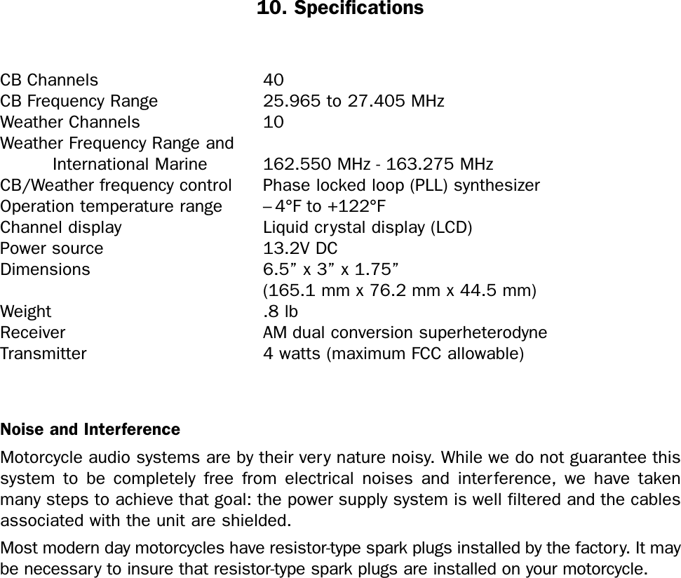 10. SpecificationsCB Channels 40CB Frequency Range 25.965 to 27.405 MHzWeather Channels 10Weather Frequency Range and International Marine  162.550 MHz - 163.275 MHzCB/Weather frequency control   Phase locked loop (PLL) synthesizerOperation temperature range – 4°F to +122°FChannel display Liquid crystal display (LCD)Power source 13.2V DCDimensions 6.5” x 3” x 1.75”(165.1 mm x 76.2 mm x 44.5 mm)Weight .8 lbReceiver AM dual conversion superheterodyneTransmitter 4 watts (maximum FCC allowable)Noise and InterferenceMotorcycle audio systems are by their very nature noisy. While we do not guarantee thissystem to be completely free from electrical noises and interference, we have takenmany steps to achieve that goal: the power supply system is well filtered and the cablesassociated with the unit are shielded.Most modern day motorcycles have resistor-type spark plugs installed by the factory. It maybe necessary to insure that resistor-type spark plugs are installed on your motorcycle.