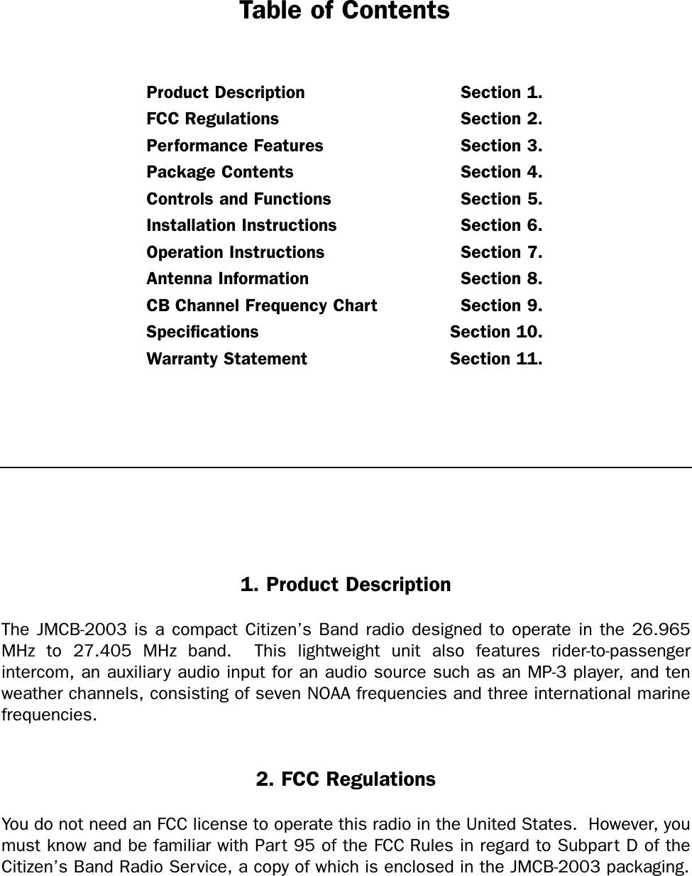 Table of ContentsProduct Description Section 1.FCC Regulations Section 2.Performance Features Section 3.Package Contents Section 4.Controls and Functions Section 5.Installation Instructions Section 6.Operation Instructions Section 7.Antenna Information Section 8.CB Channel Frequency Chart Section 9.Specifications Section 10.Warranty Statement Section 11.2. FCC RegulationsYou do not need an FCC license to operate this radio in the United States.  However, youmust know and be familiar with Part 95 of the FCC Rules in regard to Subpart D of theCitizen’s Band Radio Service, a copy of which is enclosed in the JMCB-2003 packaging.1. Product DescriptionThe JMCB-2003 is a compact Citizen’s Band radio designed to operate in the 26.965MHz to 27.405 MHz band.  This lightweight unit also features rider-to-passenger intercom, an auxiliar y audio input for an audio source such as an MP-3 player, and tenweather channels, consisting of seven NOAA frequencies and three international marinefrequencies.