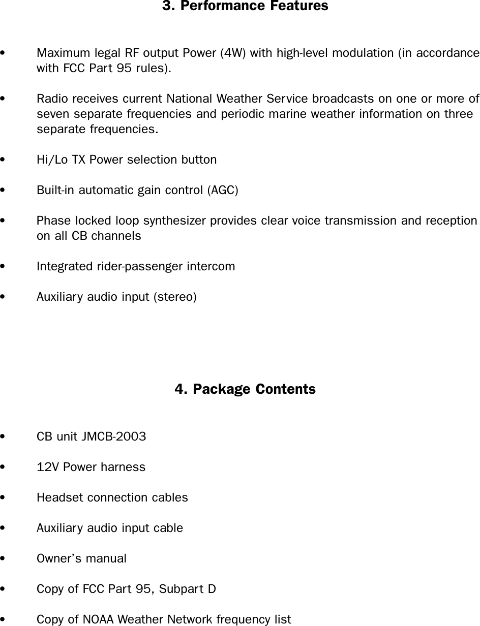 3. Performance Features• Maximum legal RF output Power (4W) with high-level modulation (in accordance with FCC Part 95 rules).• Radio receives current National Weather Service broadcasts on one or more of seven separate frequencies and periodic marine weather information on three separate frequencies.• Hi/Lo TX Power selection button• Built-in automatic gain control (AGC)• Phase locked loop synthesizer provides clear voice transmission and reception on all CB channels• Integrated rider-passenger intercom• Auxiliary audio input (stereo)4. Package Contents• CB unit JMCB-2003• 12V Power harness• Headset connection cables• Auxiliary audio input cable• Owner’s manual• Copy of FCC Part 95, Subpart D• Copy of NOAA Weather Network frequency list