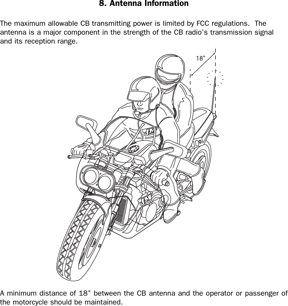 8. Antenna InformationThe maximum allowable CB transmitting power is limited by FCC regulations.  Theantenna is a major component in the strength of the CB radio’s transmission signaland its reception range.A minimum distance of 18” between the CB antenna and the operator or passenger ofthe motorcycle should be maintained.