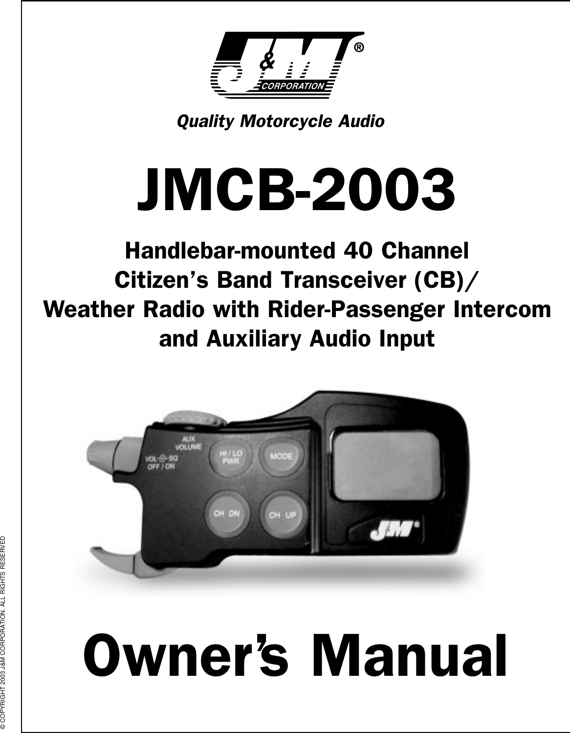 Quality Motorcycle AudioJMCB-2003Handlebar-mounted 40 Channel Citizen’s Band Transceiver (CB)/Weather Radio with Rider-Passenger Intercomand Auxiliary Audio InputOwner’s Manual© COPYRIGHT 2003 J&amp;M CORPORATION. ALL RIGHTS RESERVED