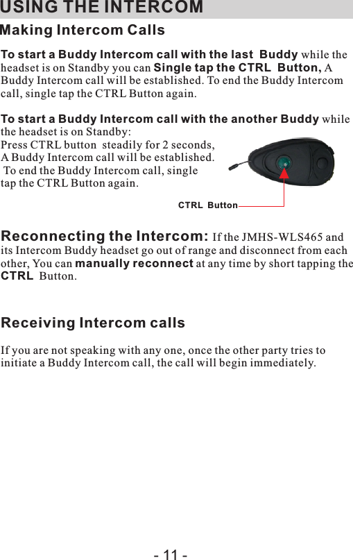  USING THE INTERCOMMaking Intercom CallsTo start a Buddy Intercom call with the last  Buddy while the headset is on Standby you can Single tap the CTRL  Button, A Buddy Intercom call will be established. To end the Buddy Intercom call, single tap the CTRL Button again.To start a Buddy Intercom call with the another Buddy while the headset is on Standby:Press CTRL button  steadily for 2 seconds, A Buddy Intercom call will be established. To end the Buddy Intercom call, single tap the CTRL Button again.Reconnecting the Intercom: If the JMHS-WLS465 and its Intercom Buddy headset go out of range and disconnect from each other, You can manually reconnect at any time by short tapping the CTRL  Button.Receiving Intercom calls If you are not speaking with any one, once the other party tries to initiate a Buddy Intercom call, the call will begin immediately.CTRL  Button- 11 -