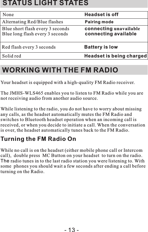 Your headset is equipped with a high-quality FM Radio receiver.The  enables you to listen to FM Radio while you are not receiving audio from another audio source.While listening to the radio, you do not have to worry about missing any calls, as the headset automatically mutes the FM Radio and switches to Bluetooth headset operation when an incoming call is received, or when you decide to initiate a call. When the conversation is over, the headset automatically tunes back to the FM Radio.Turning the FM Radio OnWhile no call is on the headset (either mobile phone call or Intercom call),  double press  MC Button on your headset  to turn on the radio. The radio tunes in to the last radio station you were listening to. With some  phones you should wait a few seconds after ending a call before turning on the Radio.JMHS-WLS465STATUS LIGHT STATESNone                                                       Headset is offAlternating Red/Blue flashes                  Pairing modeBlue short flash every 3 seconds             connecting unavailableBlue long flash every 3 seconds             connecting available Solid red                                                     Headset is being chargedWORKING WITH THE FM RADIO   Red flash every 3 seconds                        Battery is low- 13 -