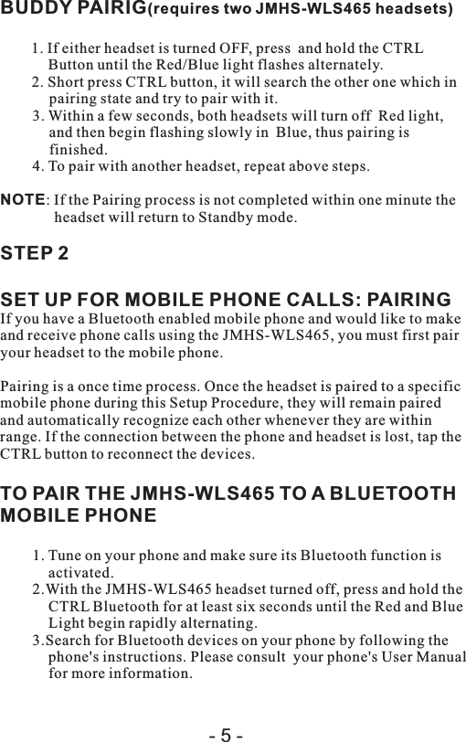 BUDDY PAIRIG(requires two   headsets)1. If either headset is turned OFF, press  and hold the CTRL Button until the Red/Blue light flashes alternately.2. Short press CTRL button, it will search the other one which in pairing state and try to pair with it.3. Within a few seconds, both headsets will turn off  Red light, and then begin flashing slowly in  Blue, thus pairing is finished.4. To pair with another headset, repeat above steps.NOTE: If the Pairing process is not completed within one minute the headset will return to Standby mode.STEP 2SET UP FOR MOBILE PHONE CALLS: PAIRINGIf you have a Bluetooth enabled mobile phone and would like to make and receive phone calls using the JMHS-WLS465, you must first pair your headset to the mobile phone.Pairing is a once time process. Once the headset is paired to a specific mobile phone during this Setup Procedure, they will remain paired and automatically recognize each other whenever they are within range. If the connection between the phone and headset is lost, tap the CTRL button to reconnect the devices.TO PAIR THE JMHS-WLS465 TO A BLUETOOTH MOBILE PHONE1. Tune on your phone and make sure its Bluetooth function is activated.2.With the JMHS-WLS465 headset turned off, press and hold the CTRL Bluetooth for at least six seconds until the Red and Blue Light begin rapidly alternating.3.Search for Bluetooth devices on your phone by following the phone&apos;s instructions. Please consult  your phone&apos;s User Manual for more information.JMHS-WLS465- 5 -