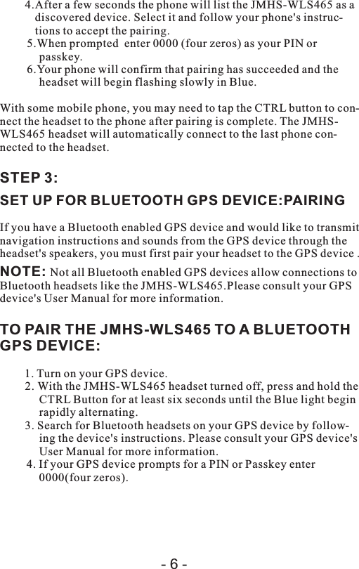 4.After a few seconds the phone will list the JMHS-WLS465 as a discovered device. Select it and follow your phone&apos;s instruc-tions to accept the pairing.5.When prompted  enter 0000 (four zeros) as your PIN or passkey.6.Your phone will confirm that pairing has succeeded and the headset will begin flashing slowly in Blue.With some mobile phone, you may need to tap the CTRL button to con-nect the headset to the phone after pairing is complete. The JMHS-WLS465 headset will automatically connect to the last phone con-nected to the headset.STEP 3:SET UP FOR BLUETOOTH GPS DEVICE:PAIRINGIf you have a Bluetooth enabled GPS device and would like to transmit navigation instructions and sounds from the GPS device through the headset&apos;s speakers, you must first pair your headset to the GPS device .NOTE: Not all Bluetooth enabled GPS devices allow connections to Bluetooth headsets like the JMHS-WLS465.Please consult your GPS device&apos;s User Manual for more information.TO PAIR THE JMHS-WLS465 TO A BLUETOOTH GPS DEVICE:1. Turn on your GPS device.2. With the JMHS-WLS465 headset turned off, press and hold the CTRL Button for at least six seconds until the Blue light begin rapidly alternating.3. Search for Bluetooth headsets on your GPS device by follow-ing the device&apos;s instructions. Please consult your GPS device&apos;s User Manual for more information.4. If your GPS device prompts for a PIN or Passkey enter 0000(four zeros).- 6 -