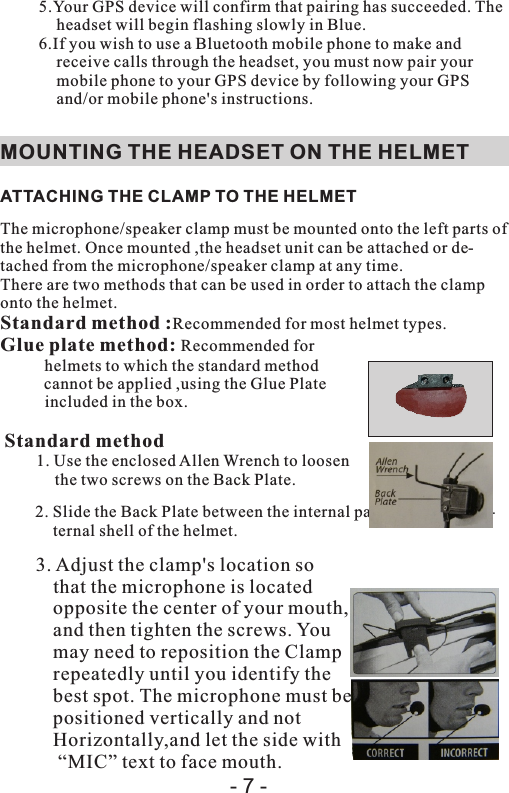 5.Your GPS device will confirm that pairing has succeeded. The headset will begin flashing slowly in Blue.6.If you wish to use a Bluetooth mobile phone to make and receive calls through the headset, you must now pair your mobile phone to your GPS device by following your GPS and/or mobile phone&apos;s instructions.MOUNTING THE HEADSET ON THE HELMET ATTACHING THE CLAMP TO THE HELMETThe microphone/speaker clamp must be mounted onto the left parts of the helmet. Once mounted ,the headset unit can be attached or de-tached from the microphone/speaker clamp at any time.There are two methods that can be used in order to attach the clamp onto the helmet.Standard method :Recommended for most helmet types.Glue plate method: Recommended for helmets to which the standard method cannot be applied ,using the Glue Plate included in the box.  Standard method1. Use the enclosed Allen Wrench to loosen the two screws on the Back Plate.2. Slide the Back Plate between the internal padding and the ex-ternal shell of the helmet.3. Adjust the clamp&apos;s location sothat the microphone is locatedopposite the center of your mouth, and then tighten the screws. Youmay need to reposition the Clamprepeatedly until you identify thebest spot. The microphone must bepositioned vertically and not Horizontally,and let the side with “MIC” text to face mouth.- 7 -