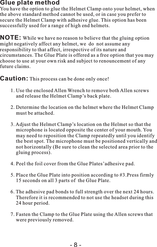 Glue plate methodYou have the option to glue the Helmet Clamp onto your helmet, when the above standard method cannot be used, or in case you prefer to secure the Helmet Clamp with adhesive glue. This option has been successfully used for a range of high end helmets.NOTE: While we have no reason to believe that the gluing option might negatively affect any helmet, we  do  not assume any responsibility to that affect, irrespective of its nature and circumstances. The Glue Plate is offered as a free option that you may choose to use at your own risk and subject to renouncement of any future claims.Caution: This process can be done only once!1. Use the enclosed Allen Wrench to remove both Allen screws and release the Helmet Clamp’s back plate.2. Determine the location on the helmet where the Helmet Clamp must be attached.3. Adjust the Helmet Clamp’s location on the Helmet so that the microphone is located opposite the center of your mouth. You may need to reposition the Clamp repeatedly until you identify the best spot. The microphone must be positioned vertically and not horizontally (Be sure to clean the selected area prior to the gluing process).4. Peel the foil cover from the Glue Plates’adhesive pad.5. Place the Glue Plate into position according to #3.Press firmly 15 seconds on all 3 parts of  the Glue Plate.6. The adhesive pad bonds to full strength over the next 24 hours. Therefore it is recommended to not use the headset during this 24 hour period.7. Fasten the Clamp to the Glue Plate using the Allen screws that were previously removed. - 8 -