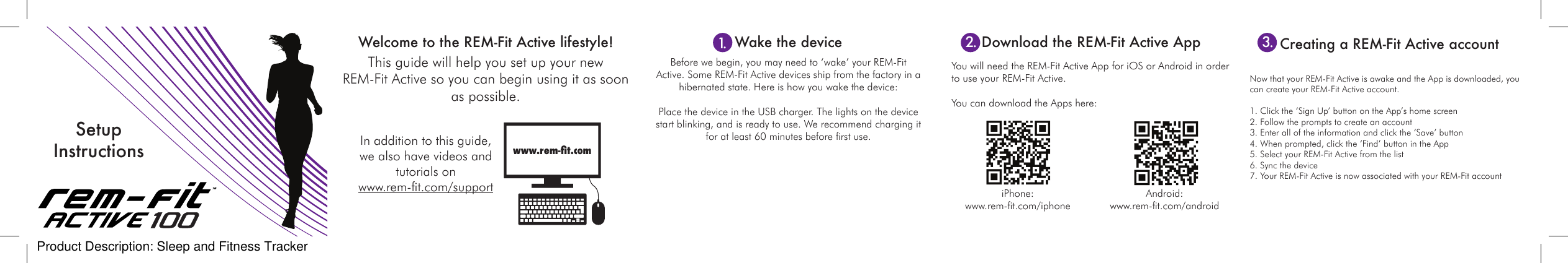 This guide will help you set up your new  REM-Fit Active so you can begin using it as soon as possible.  Before we begin, you may need to &lsquo;wake&rsquo; your REM-Fit Active. Some REM-Fit Active devices ship from the factory in a hibernated state. Here is how you wake the device:Place the device in the USB charger. The lights on the device start blinking, and is ready to use. We recommend charging it for at least 60 minutes before rst use.You will need the REM-Fit Active App for iOS or Android in order to use your REM-Fit Active.  You can download the Apps here:Welcome to the REM-Fit Active lifestyle!www.rem-t.comWake the device Download the REM-Fit Active AppIn addition to this guide, we also have videos and tutorials on  www.rem-t.com/support Android: www.rem-t.com/androidiPhone: www.rem-t.com/iphoneSetup InstructionsNow that your REM-Fit Active is awake and the App is downloaded, you can create your REM-Fit Active account.   1. Click the &lsquo;Sign Up&rsquo; button on the App&rsquo;s home screen2. Follow the prompts to create an account3. Enter all of the information and click the &lsquo;Save&rsquo; button4. When prompted, click the &lsquo;Find&rsquo; button in the App5. Select your REM-Fit Active from the list6. Sync the device7. Your REM-Fit Active is now associated with your REM-Fit accountCreating a REM-Fit Active account 1. 2. 3.Product Description: Sleep and Fitness Tracker