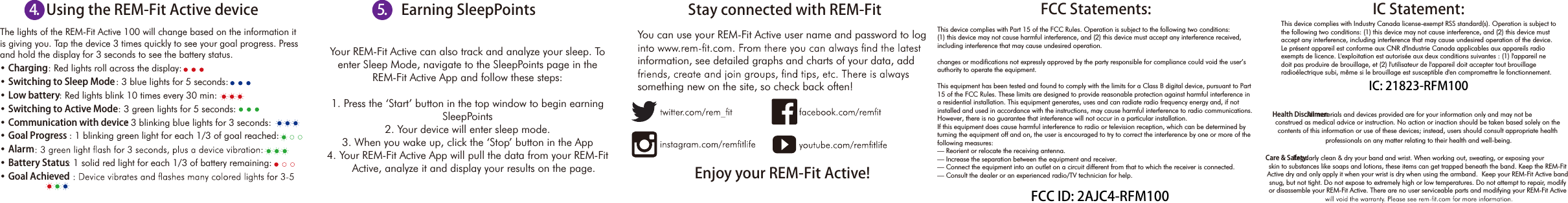 The lights of the REM-Fit Active 100 will change based on the information it is giving you. Tap the device 3 times quickly to see your goal progress. Press and hold the display for 3 seconds to see the battery status. &bull; Charging: Red lights roll across the display:&bull; Switching to Sleep Mode: 3 blue lights for 5 seconds:&bull; Low battery: Red lights blink 10 times every 30 min:&bull; Switching to Active Mode: 3 green lights for 5 seconds:&bull; Communication with device: 3 blinking blue lights for 3 seconds:&bull; Goal Progress : 1 blinking green light for each 1/3 of goal reached:&bull; Alarm&bull; Battery Status: 1 solid red light for each 1/3 of battery remaining: &bull; Goal Achieved  FCC Statements: This device complies with Part 15 of the FCC Rules. Operation is subject to the following two conditions: (1) this device may not cause harmful interference, and (2) this device must accept any interference received, including interference that may cause undesired operation.changes or modifications not expressly approved by the party responsible for compliance could void the user&rsquo;s authority to operate the equipment.This equipment has been tested and found to comply with the limits for a Class B digital device, pursuant to Part15 of the FCC Rules. These limits are designed to provide reasonable protection against harmful interference ina residential installation. This equipment generates, uses and can radiate radio frequency energy and, if notinstalled and used in accordance with the instructions, may cause harmful interference to radio communications. However, there is no guarantee that interference will not occur in a particular installation.If this equipment does cause harmful interference to radio or television reception, which can be determined byturning the equipment off and on, the user is encouraged to try to correct the interference by one or more of thefollowing measures:&mdash; Reorient or relocate the receiving antenna.&mdash; Increase the separation between the equipment and receiver.&mdash; Connect the equipment into an outlet on a circuit different from that to which the receiver is connected.&mdash; Consult the dealer or an experienced radio/TV technician for help.                  Your REM-Fit Active can also track and analyze your sleep. To enter Sleep Mode, navigate to the SleepPoints page in the  REM-Fit Active App and follow these steps:1. Press the &lsquo;Start&rsquo; button in the top window to begin earning SleepPoints 2. Your device will enter sleep mode. 3. When you wake up, click the &lsquo;Stop&rsquo; button in the App4. Your REM-Fit Active App will pull the data from your REM-Fit      Active, analyze it and display your results on the page.You can use your REM-Fit Active user name and password to log information, see detailed graphs and charts of your data, add something new on the site, so check back often!Using the REM-Fit Active device Earning SleepPoints Stay connected with REM-FitEnjoy your REM-Fit Active!Health Disclaimer:  All materials and devices provided are for your information only and may not be construed as medical advice or instruction. No action or inaction should be taken based solely on the contents of this information or use of these devices; instead, users should consult appropriate health professionals on any matter relating to their health and well-being.Care &amp; Safety: Regularly clean &amp; dry your band and wrist. When working out, sweating, or exposing your skin to substances like soaps and lotions, these items can get trapped beneath the band. Keep the REM-Fit Active dry and only apply it when your wrist is dry when using the armband.  Keep your REM-Fit Active band snug, but not tight. Do not expose to extremely high or low temperatures. Do not attempt to repair, modify or disassemble your REM-Fit Active. There are no user serviceable parts and modifying your REM-Fit Active 5.4. IC Statement:This device complies with Industry Canada license-exempt RSS standard(s). Operation is subject tothe following two conditions: (1) this device may not cause interference, and (2) this device mustaccept any interference, including interference that may cause undesired operation of the device.Le pr&eacute;sent appareil est conforme aux CNR d'Industrie Canada applicables aux appareils radio exempts de licence. L'exploitation est autoris&eacute;e aux deux conditions suivantes : (1) l'appareil ne doit pas produire de brouillage, et (2) l'utilisateur de l'appareil doit accepter tout brouillage radio&eacute;lectrique subi, m&ecirc;me si le brouillage est susceptible d'en compromettre le fonctionnement. FCC ID: 2AJC4-RFM100IC: 21823-RFM100