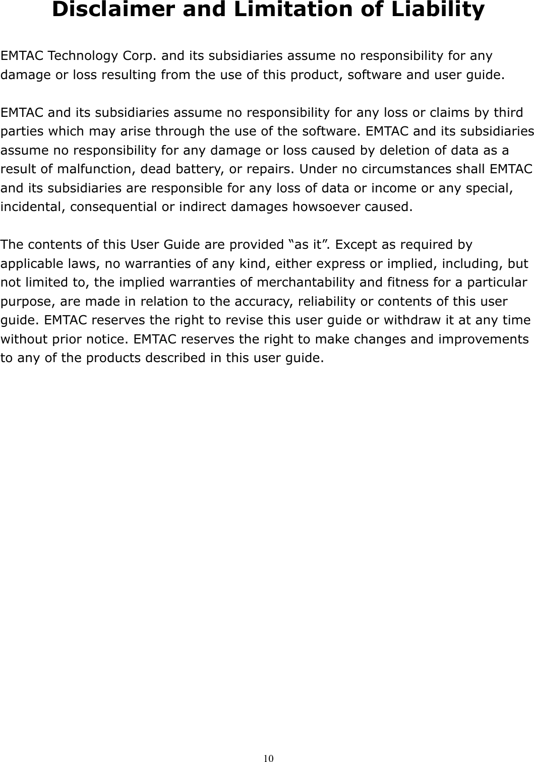  10 Disclaimer and Limitation of Liability  EMTAC Technology Corp. and its subsidiaries assume no responsibility for any damage or loss resulting from the use of this product, software and user guide.  EMTAC and its subsidiaries assume no responsibility for any loss or claims by third parties which may arise through the use of the software. EMTAC and its subsidiaries assume no responsibility for any damage or loss caused by deletion of data as a result of malfunction, dead battery, or repairs. Under no circumstances shall EMTAC and its subsidiaries are responsible for any loss of data or income or any special, incidental, consequential or indirect damages howsoever caused.  The contents of this User Guide are provided “as it”. Except as required by applicable laws, no warranties of any kind, either express or implied, including, but not limited to, the implied warranties of merchantability and fitness for a particular purpose, are made in relation to the accuracy, reliability or contents of this user guide. EMTAC reserves the right to revise this user guide or withdraw it at any time without prior notice. EMTAC reserves the right to make changes and improvements to any of the products described in this user guide.  