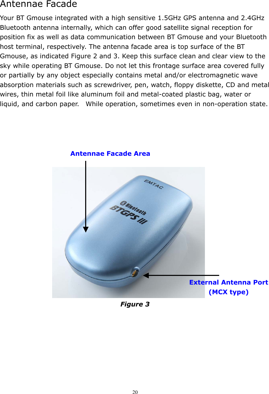  20Antennae Facade Your BT Gmouse integrated with a high sensitive 1.5GHz GPS antenna and 2.4GHz Bluetooth antenna internally, which can offer good satellite signal reception for position fix as well as data communication between BT Gmouse and your Bluetooth host terminal, respectively. The antenna facade area is top surface of the BT Gmouse, as indicated Figure 2 and 3. Keep this surface clean and clear view to the sky while operating BT Gmouse. Do not let this frontage surface area covered fully or partially by any object especially contains metal and/or electromagnetic wave absorption materials such as screwdriver, pen, watch, floppy diskette, CD and metal wires, thin metal foil like aluminum foil and metal-coated plastic bag, water or liquid, and carbon paper.    While operation, sometimes even in non-operation state.                                   Figure 3    Antennae Facade Area External Antenna Port (MCX type) 