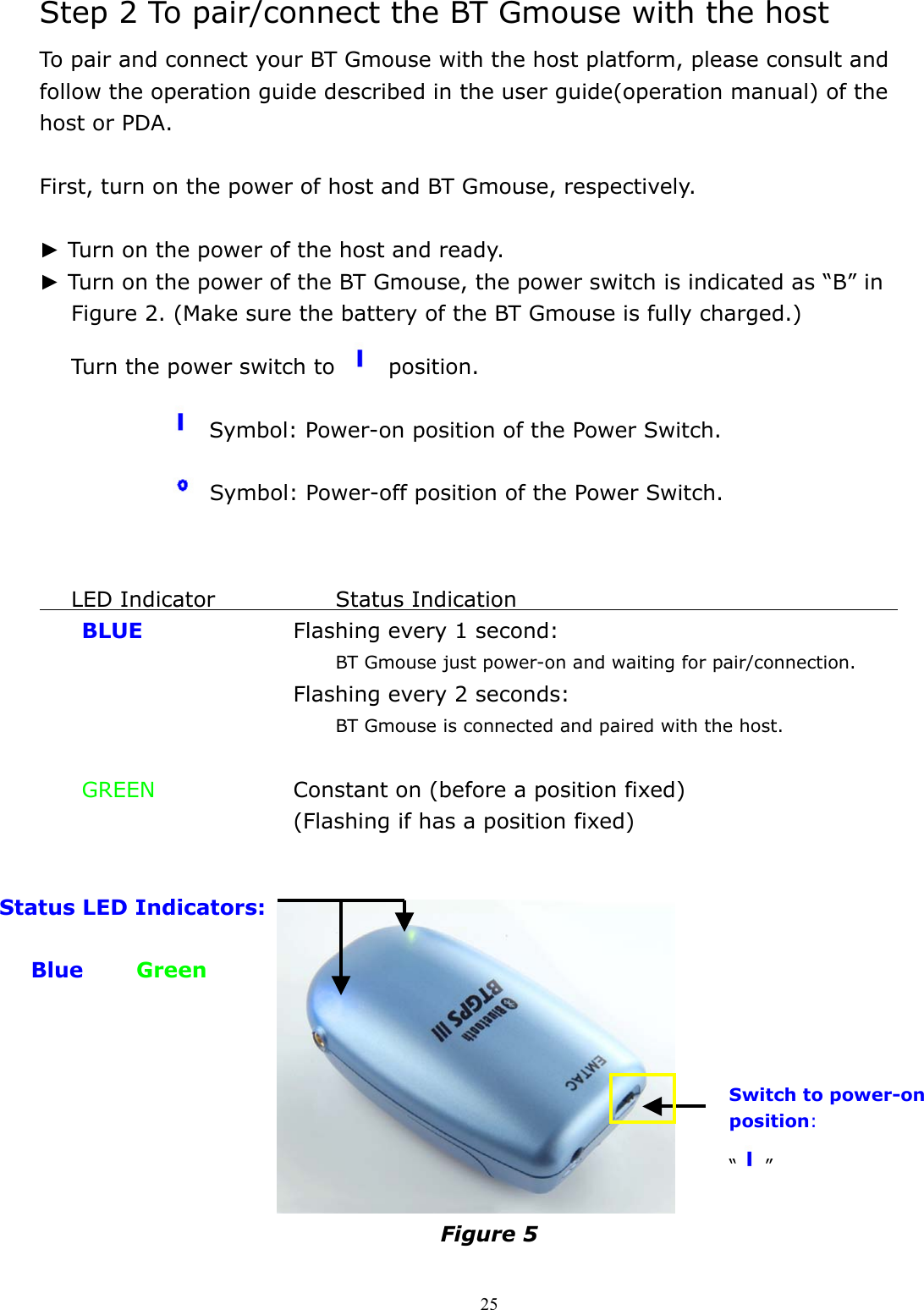  25Step 2 To pair/connect the BT Gmouse with the host To pair and connect your BT Gmouse with the host platform, please consult and follow the operation guide described in the user guide(operation manual) of the host or PDA.  First, turn on the power of host and BT Gmouse, respectively.  ► Turn on the power of the host and ready. ► Turn on the power of the BT Gmouse, the power switch is indicated as “B” in Figure 2. (Make sure the battery of the BT Gmouse is fully charged.)       Turn the power switch to   position.          Symbol: Power-on position of the Power Switch.          Symbol: Power-off position of the Power Switch.        LED Indicator        Status Indication                                      BLUE    Flashing every 1 second: BT Gmouse just power-on and waiting for pair/connection.       Flashing every 2 seconds: BT Gmouse is connected and paired with the host.   GREEN        Constant on (before a position fixed)       (Flashing if has a position fixed)             Figure 5  Switch to power-on position: “”   Status LED Indicators:               Blue     Green   