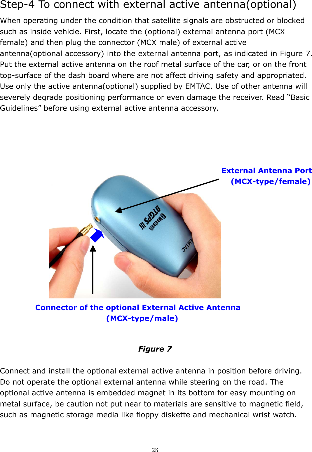  28Step-4 To connect with external active antenna(optional) When operating under the condition that satellite signals are obstructed or blocked such as inside vehicle. First, locate the (optional) external antenna port (MCX female) and then plug the connector (MCX male) of external active antenna(optional accessory) into the external antenna port, as indicated in Figure 7. Put the external active antenna on the roof metal surface of the car, or on the front top-surface of the dash board where are not affect driving safety and appropriated. Use only the active antenna(optional) supplied by EMTAC. Use of other antenna will severely degrade positioning performance or even damage the receiver. Read “Basic Guidelines” before using external active antenna accessory.                      Figure 7  Connect and install the optional external active antenna in position before driving. Do not operate the optional external antenna while steering on the road. The optional active antenna is embedded magnet in its bottom for easy mounting on metal surface, be caution not put near to materials are sensitive to magnetic field, such as magnetic storage media like floppy diskette and mechanical wrist watch.   External Antenna Port (MCX-type/female)  Connector of the optional External Active Antenna   (MCX-type/male) 