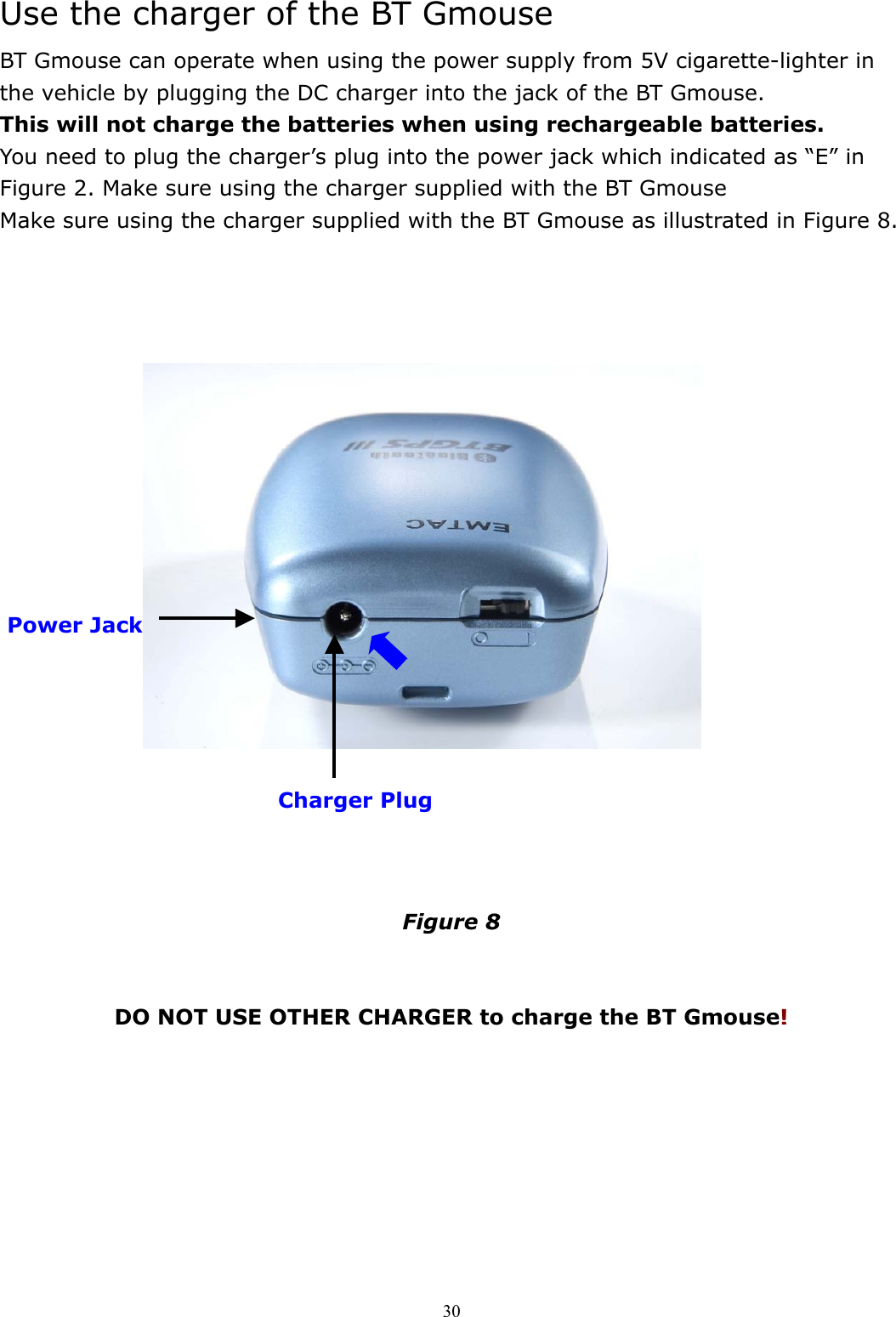  30Use the charger of the BT Gmouse BT Gmouse can operate when using the power supply from 5V cigarette-lighter in the vehicle by plugging the DC charger into the jack of the BT Gmouse.   This will not charge the batteries when using rechargeable batteries.   You need to plug the charger’s plug into the power jack which indicated as “E” in Figure 2. Make sure using the charger supplied with the BT Gmouse   Make sure using the charger supplied with the BT Gmouse as illustrated in Figure 8.                                    Figure 8   DO NOT USE OTHER CHARGER to charge the BT Gmouse!   Power Jack  Charger Plug 
