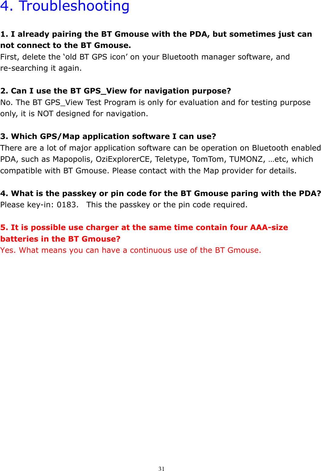  314. Troubleshooting  1. I already pairing the BT Gmouse with the PDA, but sometimes just can not connect to the BT Gmouse. First, delete the ‘old BT GPS icon’ on your Bluetooth manager software, and re-searching it again.  2. Can I use the BT GPS_View for navigation purpose? No. The BT GPS_View Test Program is only for evaluation and for testing purpose only, it is NOT designed for navigation.  3. Which GPS/Map application software I can use? There are a lot of major application software can be operation on Bluetooth enabled PDA, such as Mapopolis, OziExplorerCE, Teletype, TomTom, TUMONZ, …etc, which compatible with BT Gmouse. Please contact with the Map provider for details.  4. What is the passkey or pin code for the BT Gmouse paring with the PDA? Please key-in: 0183.    This the passkey or the pin code required.  5. It is possible use charger at the same time contain four AAA-size batteries in the BT Gmouse? Yes. What means you can have a continuous use of the BT Gmouse.  