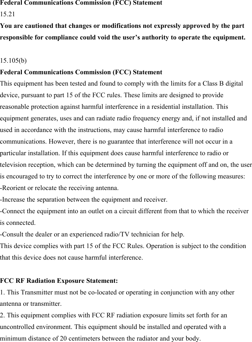 Federal Communications Commission (FCC) Statement 15.21 You are cautioned that changes or modifications not expressly approved by the part responsible for compliance could void the user’s authority to operate the equipment.  15.105(b) Federal Communications Commission (FCC) Statement This equipment has been tested and found to comply with the limits for a Class B digital device, pursuant to part 15 of the FCC rules. These limits are designed to provide reasonable protection against harmful interference in a residential installation. This equipment generates, uses and can radiate radio frequency energy and, if not installed and used in accordance with the instructions, may cause harmful interference to radio communications. However, there is no guarantee that interference will not occur in a particular installation. If this equipment does cause harmful interference to radio or television reception, which can be determined by turning the equipment off and on, the user is encouraged to try to correct the interference by one or more of the following measures: -Reorient or relocate the receiving antenna. -Increase the separation between the equipment and receiver. -Connect the equipment into an outlet on a circuit different from that to which the receiver is connected. -Consult the dealer or an experienced radio/TV technician for help. This device complies with part 15 of the FCC Rules. Operation is subject to the condition that this device does not cause harmful interference.  FCC RF Radiation Exposure Statement: 1. This Transmitter must not be co-located or operating in conjunction with any other antenna or transmitter. 2. This equipment complies with FCC RF radiation exposure limits set forth for an uncontrolled environment. This equipment should be installed and operated with a minimum distance of 20 centimeters between the radiator and your body. 