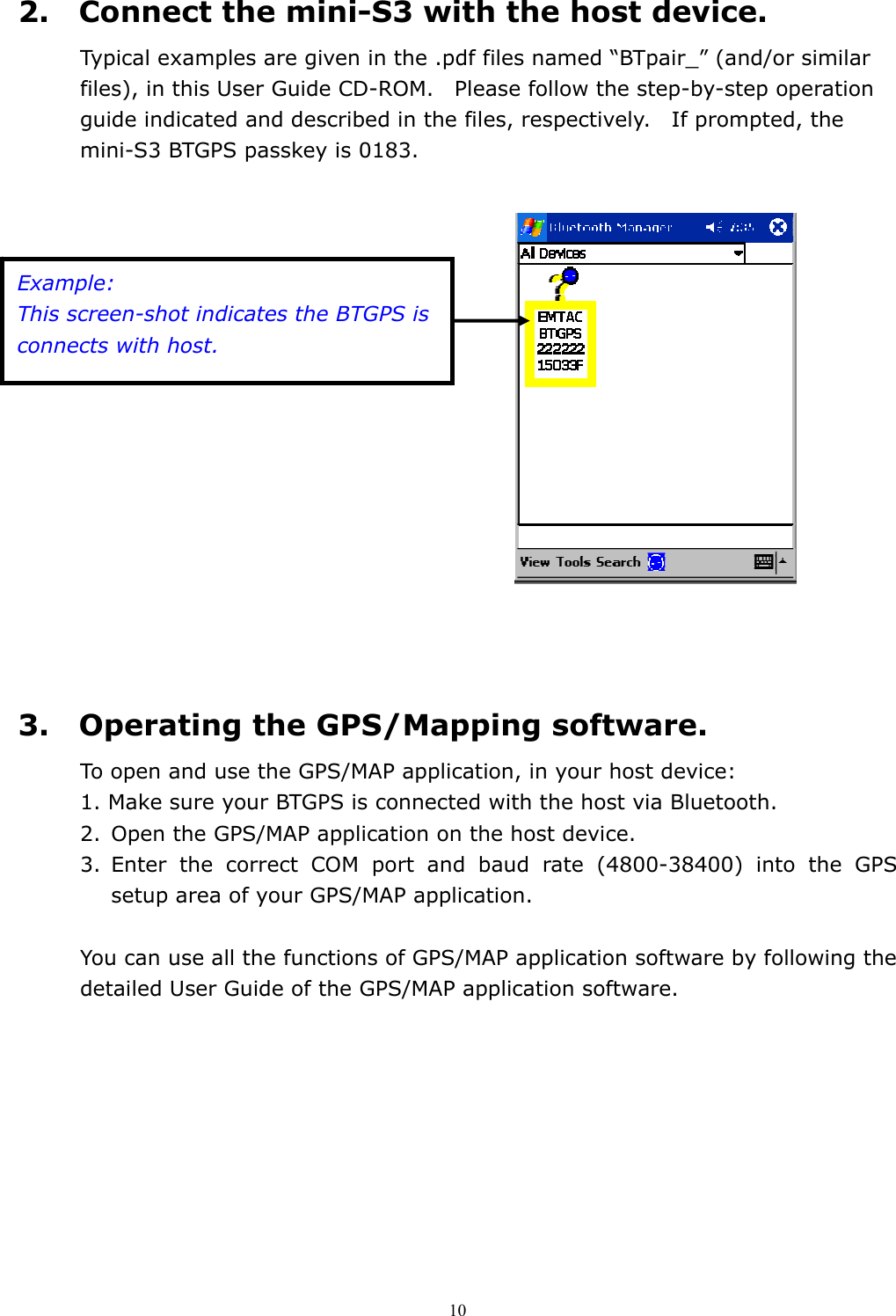  102.    Connect the mini-S3 with the host device. Typical examples are given in the .pdf files named “BTpair_” (and/or similar files), in this User Guide CD-ROM.    Please follow the step-by-step operation guide indicated and described in the files, respectively.    If prompted, the mini-S3 BTGPS passkey is 0183.                                                                3.    Operating the GPS/Mapping software. To open and use the GPS/MAP application, in your host device: 1. Make sure your BTGPS is connected with the host via Bluetooth. 2.  Open the GPS/MAP application on the host device. 3. Enter the correct COM port and baud rate (4800-38400) into the GPS setup area of your GPS/MAP application.  You can use all the functions of GPS/MAP application software by following the detailed User Guide of the GPS/MAP application software.    Example: This screen-shot indicates the BTGPS is connects with host. 