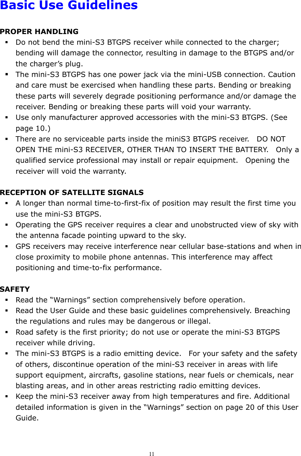  11Basic Use Guidelines  PROPER HANDLING  Do not bend the mini-S3 BTGPS receiver while connected to the charger; bending will damage the connector, resulting in damage to the BTGPS and/or the charger’s plug.  The mini-S3 BTGPS has one power jack via the mini-USB connection. Caution and care must be exercised when handling these parts. Bending or breaking these parts will severely degrade positioning performance and/or damage the receiver. Bending or breaking these parts will void your warranty.  Use only manufacturer approved accessories with the mini-S3 BTGPS. (See page 10.)    There are no serviceable parts inside the miniS3 BTGPS receiver.    DO NOT OPEN THE mini-S3 RECEIVER, OTHER THAN TO INSERT THE BATTERY.    Only a qualified service professional may install or repair equipment.    Opening the receiver will void the warranty.  RECEPTION OF SATELLITE SIGNALS  A longer than normal time-to-first-fix of position may result the first time you use the mini-S3 BTGPS.    Operating the GPS receiver requires a clear and unobstructed view of sky with the antenna facade pointing upward to the sky.    GPS receivers may receive interference near cellular base-stations and when in close proximity to mobile phone antennas. This interference may affect positioning and time-to-fix performance.  SAFETY  Read the “Warnings” section comprehensively before operation.  Read the User Guide and these basic guidelines comprehensively. Breaching the regulations and rules may be dangerous or illegal.    Road safety is the first priority; do not use or operate the mini-S3 BTGPS receiver while driving.    The mini-S3 BTGPS is a radio emitting device.    For your safety and the safety of others, discontinue operation of the mini-S3 receiver in areas with life support equipment, aircrafts, gasoline stations, near fuels or chemicals, near blasting areas, and in other areas restricting radio emitting devices.      Keep the mini-S3 receiver away from high temperatures and fire. Additional detailed information is given in the “Warnings” section on page 20 of this User Guide. 