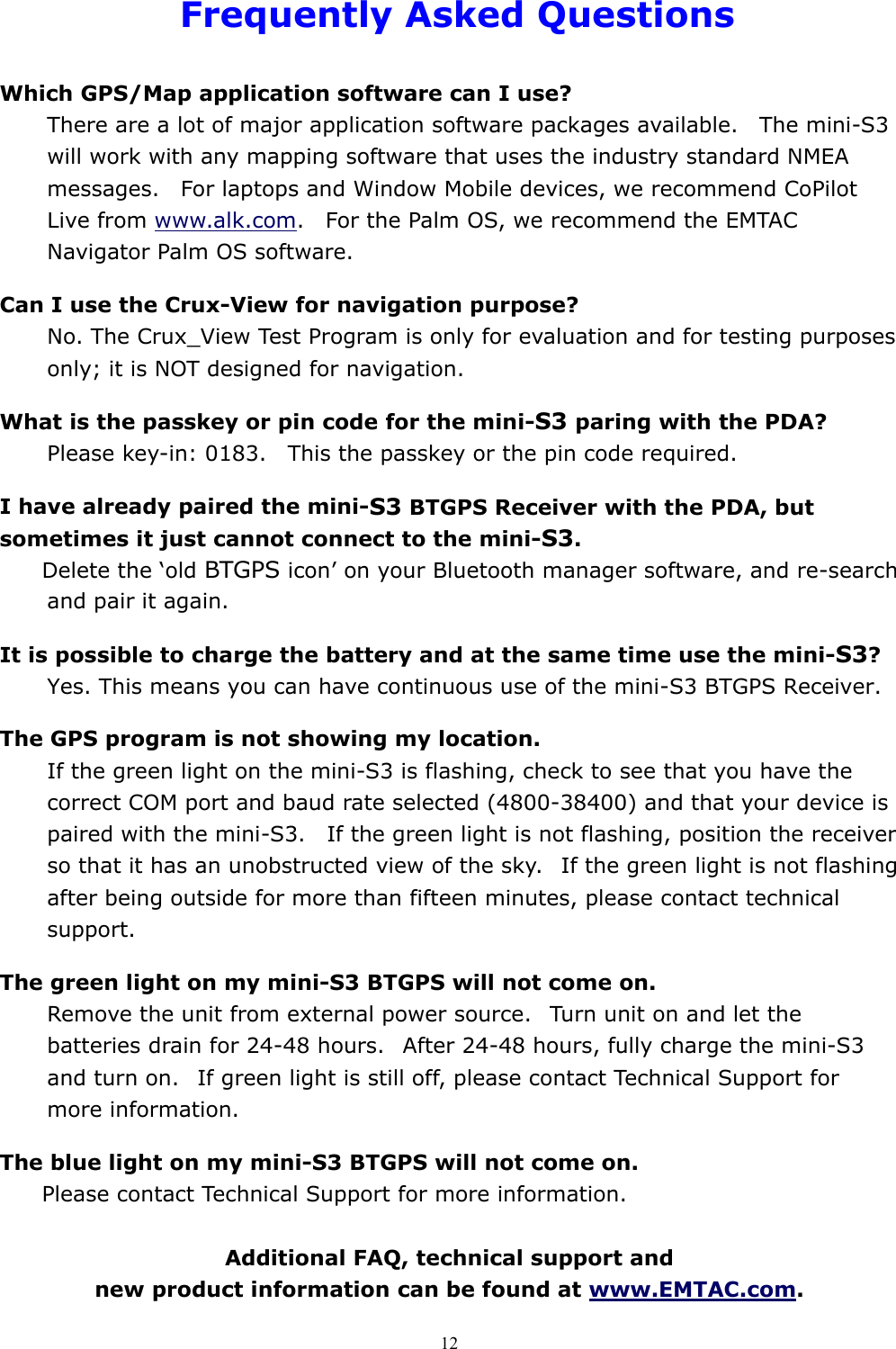  12Frequently Asked Questions  Which GPS/Map application software can I use? There are a lot of major application software packages available.    The mini-S3 will work with any mapping software that uses the industry standard NMEA messages.    For laptops and Window Mobile devices, we recommend CoPilot Live from www.alk.com.    For the Palm OS, we recommend the EMTAC Navigator Palm OS software.  Can I use the Crux-View for navigation purpose? No. The Crux_View Test Program is only for evaluation and for testing purposes only; it is NOT designed for navigation.  What is the passkey or pin code for the mini-S3 paring with the PDA? Please key-in: 0183.    This the passkey or the pin code required.  I have already paired the mini-S3 BTGPS Receiver with the PDA, but sometimes it just cannot connect to the mini-S3. Delete the ‘old BTGPS icon’ on your Bluetooth manager software, and re-search and pair it again.  It is possible to charge the battery and at the same time use the mini-S3? Yes. This means you can have continuous use of the mini-S3 BTGPS Receiver.  The GPS program is not showing my location. If the green light on the mini-S3 is flashing, check to see that you have the correct COM port and baud rate selected (4800-38400) and that your device is paired with the mini-S3.    If the green light is not flashing, position the receiver so that it has an unobstructed view of the sky.   If the green light is not flashing after being outside for more than fifteen minutes, please contact technical support.  The green light on my mini-S3 BTGPS will not come on. Remove the unit from external power source.   Turn unit on and let the batteries drain for 24-48 hours.   After 24-48 hours, fully charge the mini-S3 and turn on.   If green light is still off, please contact Technical Support for more information.  The blue light on my mini-S3 BTGPS will not come on. Please contact Technical Support for more information.  Additional FAQ, technical support and   new product information can be found at www.EMTAC.com.  