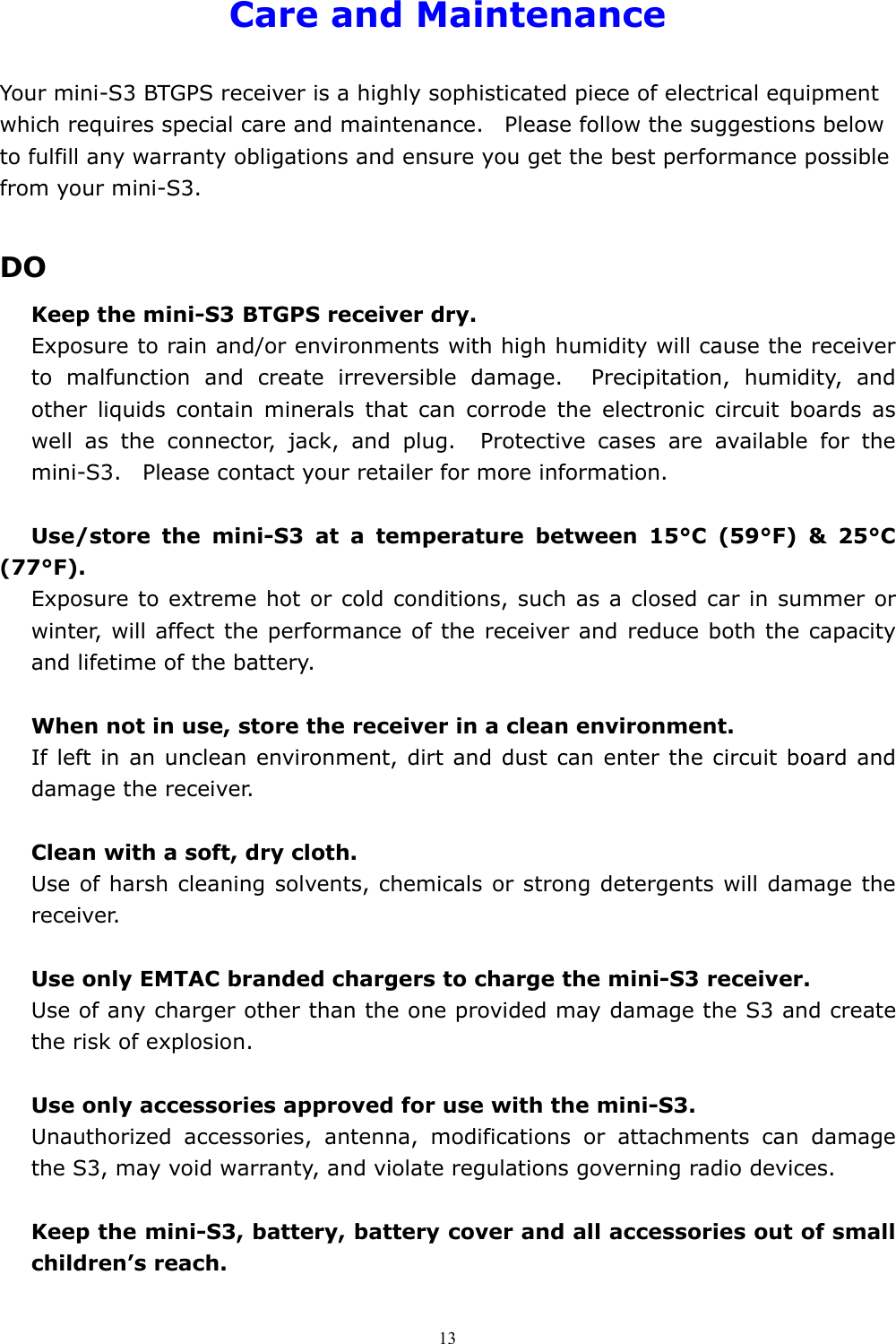  13Care and Maintenance  Your mini-S3 BTGPS receiver is a highly sophisticated piece of electrical equipment which requires special care and maintenance.    Please follow the suggestions below to fulfill any warranty obligations and ensure you get the best performance possible from your mini-S3.    DO Keep the mini-S3 BTGPS receiver dry. Exposure to rain and/or environments with high humidity will cause the receiver to malfunction and create irreversible damage.  Precipitation, humidity, and other liquids contain minerals that can corrode the electronic circuit boards as well as the connector, jack, and plug.  Protective cases are available for the mini-S3.    Please contact your retailer for more information.  Use/store the mini-S3 at a temperature between 15°C (59°F) &amp; 25°C (77°F). Exposure to extreme hot or cold conditions, such as a closed car in summer or winter, will affect the performance of the receiver and reduce both the capacity and lifetime of the battery.  When not in use, store the receiver in a clean environment. If left in an unclean environment, dirt and dust can enter the circuit board and damage the receiver.    Clean with a soft, dry cloth. Use of harsh cleaning solvents, chemicals or strong detergents will damage the receiver.  Use only EMTAC branded chargers to charge the mini-S3 receiver. Use of any charger other than the one provided may damage the S3 and create the risk of explosion.  Use only accessories approved for use with the mini-S3. Unauthorized accessories, antenna, modifications or attachments can damage the S3, may void warranty, and violate regulations governing radio devices.      Keep the mini-S3, battery, battery cover and all accessories out of small children’s reach. 