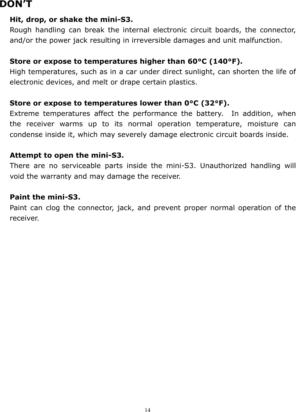  14  DON’T Hit, drop, or shake the mini-S3. Rough handling can break the internal electronic circuit boards, the connector, and/or the power jack resulting in irreversible damages and unit malfunction.  Store or expose to temperatures higher than 60°C (140°F). High temperatures, such as in a car under direct sunlight, can shorten the life of electronic devices, and melt or drape certain plastics.      Store or expose to temperatures lower than 0°C (32°F).   Extreme temperatures affect the performance the battery.  In addition, when the receiver warms up to its normal operation temperature, moisture can condense inside it, which may severely damage electronic circuit boards inside.  Attempt to open the mini-S3.   There are no serviceable parts inside the mini-S3. Unauthorized handling will void the warranty and may damage the receiver.  Paint the mini-S3.   Paint can clog the connector, jack, and prevent proper normal operation of the receiver.  