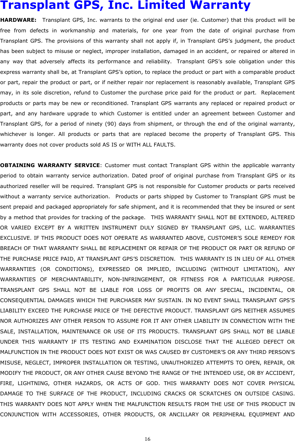  16Transplant GPS, Inc. Limited Warranty HARDWARE:  Transplant GPS, Inc. warrants to the original end user (ie. Customer) that this product will be free from defects in workmanship and materials, for one year from the date of original purchase from Transplant GPS. The provisions of this warranty shall not apply if, in Transplant GPS’s judgment, the product has been subject to misuse or neglect, improper installation, damaged in an accident, or repaired or altered in any way that adversely affects its performance and reliability.  Transplant GPS’s sole obligation under this express warranty shall be, at Transplant GPS’s option, to replace the product or part with a comparable product or part, repair the product or part, or if neither repair nor replacement is reasonably available, Transplant GPS may, in its sole discretion, refund to Customer the purchase price paid for the product or part.  Replacement products or parts may be new or reconditioned. Transplant GPS warrants any replaced or repaired product or part, and any hardware upgrade to which Customer is entitled under an agreement between Customer and Transplant GPS, for a period of ninety (90) days from shipment, or through the end of the original warranty, whichever is longer. All products or parts that are replaced become the property of Transplant GPS. This warranty does not cover products sold AS IS or WITH ALL FAULTS.  OBTAINING WARRANTY SERVICE: Customer must contact Transplant GPS within the applicable warranty period to obtain warranty service authorization. Dated proof of original purchase from Transplant GPS or its authorized reseller will be required. Transplant GPS is not responsible for Customer products or parts received without a warranty service authorization.  Products or parts shipped by Customer to Transplant GPS must be sent prepaid and packaged appropriately for safe shipment, and it is recommended that they be insured or sent by a method that provides for tracking of the package.    THIS WARRANTY SHALL NOT BE EXTENDED, ALTERED OR VARIED EXCEPT BY A WRITTEN INSTRUMENT DULY SIGNED BY TRANSPLANT GPS, LLC. WARRANTIES EXCLUSIVE. IF THIS PRODUCT DOES NOT OPERATE AS WARRANTED ABOVE, CUSTOMER’S SOLE REMEDY FOR BREACH OF THAT WARRANTY SHALL BE REPLACEMENT OR REPAIR OF THE PRODUCT OR PART OR REFUND OF THE PURCHASE PRICE PAID, AT TRANSPLANT GPS’S DISCRETION.  THIS WARRANTY IS IN LIEU OF ALL OTHER WARRANTIES (OR CONDITIONS), EXPRESSED OR IMPLIED, INCLUDING (WITHOUT LIMITATION), ANY WARRANTIES OF MERCHANTABILITY, NON-INFRINGEMENT, OR FITNESS FOR A PARTICULAR PURPOSE. TRANSPLANT GPS SHALL NOT BE LIABLE FOR LOSS OF PROFITS OR ANY SPECIAL, INCIDENTAL, OR CONSEQUENTIAL DAMAGES WHICH THE PURCHASER MAY SUSTAIN. IN NO EVENT SHALL TRANSPLANT GPS’S LIABILITY EXCEED THE PURCHASE PRICE OF THE DEFECTIVE PRODUCT. TRANSPLANT GPS NEITHER ASSUMES NOR AUTHORIZES ANY OTHER PERSON TO ASSUME FOR IT ANY OTHER LIABILITY IN CONNECTION WITH THE SALE, INSTALLATION, MAINTENANCE OR USE OF ITS PRODUCTS. TRANSPLANT GPS SHALL NOT BE LIABLE UNDER THIS WARRANTY IF ITS TESTING AND EXAMINATION DISCLOSE THAT THE ALLEGED DEFECT OR MALFUNCTION IN THE PRODUCT DOES NOT EXIST OR WAS CAUSED BY CUSTOMER’S OR ANY THIRD PERSON’S MISUSE, NEGLECT, IMPROPER INSTALLATION OR TESTING, UNAUTHORIZED ATTEMPTS TO OPEN, REPAIR, OR MODIFY THE PRODUCT, OR ANY OTHER CAUSE BEYOND THE RANGE OF THE INTENDED USE, OR BY ACCIDENT, FIRE, LIGHTNING, OTHER HAZARDS, OR ACTS OF GOD. THIS WARRANTY DOES NOT COVER PHYSICAL DAMAGE TO THE SURFACE OF THE PRODUCT, INCLUDING CRACKS OR SCRATCHES ON OUTSIDE CASING. THIS WARRANTY DOES NOT APPLY WHEN THE MALFUNCTION RESULTS FROM THE USE OF THIS PRODUCT IN CONJUNCTION WITH ACCESSORIES, OTHER PRODUCTS, OR ANCILLARY OR PERIPHERAL EQUIPMENT AND 