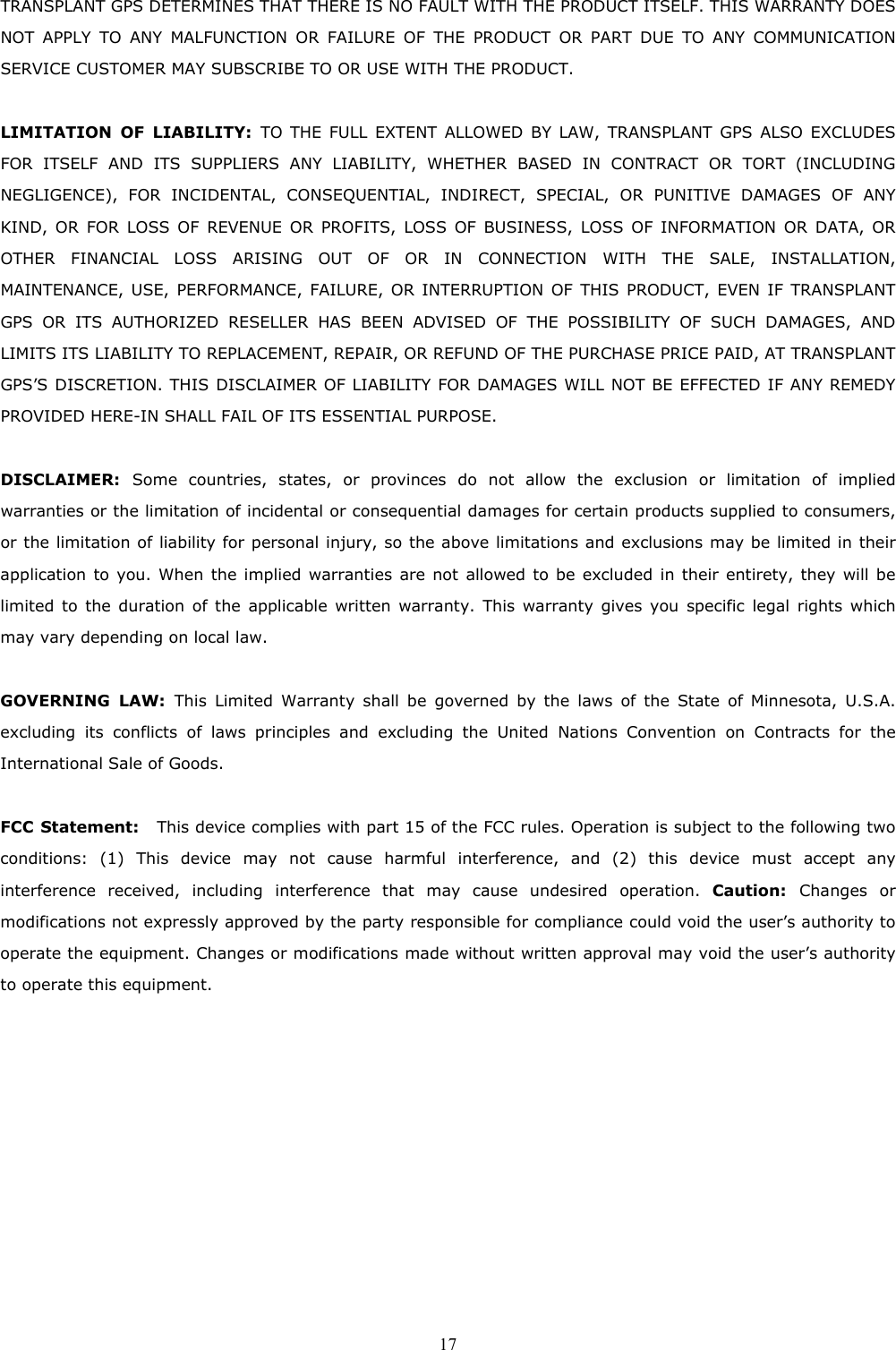  17TRANSPLANT GPS DETERMINES THAT THERE IS NO FAULT WITH THE PRODUCT ITSELF. THIS WARRANTY DOES NOT APPLY TO ANY MALFUNCTION OR FAILURE OF THE PRODUCT OR PART DUE TO ANY COMMUNICATION SERVICE CUSTOMER MAY SUBSCRIBE TO OR USE WITH THE PRODUCT.  LIMITATION OF LIABILITY: TO THE FULL EXTENT ALLOWED BY LAW, TRANSPLANT GPS ALSO EXCLUDES FOR ITSELF AND ITS SUPPLIERS ANY LIABILITY, WHETHER BASED IN CONTRACT OR TORT (INCLUDING NEGLIGENCE), FOR INCIDENTAL, CONSEQUENTIAL, INDIRECT, SPECIAL, OR PUNITIVE DAMAGES OF ANY KIND, OR FOR LOSS OF REVENUE OR PROFITS, LOSS OF BUSINESS, LOSS OF INFORMATION OR DATA, OR OTHER FINANCIAL LOSS ARISING OUT OF OR IN CONNECTION WITH THE SALE, INSTALLATION, MAINTENANCE, USE, PERFORMANCE, FAILURE, OR INTERRUPTION OF THIS PRODUCT, EVEN IF TRANSPLANT GPS OR ITS AUTHORIZED RESELLER HAS BEEN ADVISED OF THE POSSIBILITY OF SUCH DAMAGES, AND LIMITS ITS LIABILITY TO REPLACEMENT, REPAIR, OR REFUND OF THE PURCHASE PRICE PAID, AT TRANSPLANT GPS’S DISCRETION. THIS DISCLAIMER OF LIABILITY FOR DAMAGES WILL NOT BE EFFECTED IF ANY REMEDY PROVIDED HERE-IN SHALL FAIL OF ITS ESSENTIAL PURPOSE.  DISCLAIMER:  Some countries, states, or provinces do not allow the exclusion or limitation of implied warranties or the limitation of incidental or consequential damages for certain products supplied to consumers, or the limitation of liability for personal injury, so the above limitations and exclusions may be limited in their application to you. When the implied warranties are not allowed to be excluded in their entirety, they will be limited to the duration of the applicable written warranty. This warranty gives you specific legal rights which may vary depending on local law.  GOVERNING LAW: This Limited Warranty shall be governed by the laws of the State of Minnesota, U.S.A. excluding its conflicts of laws principles and excluding the United Nations Convention on Contracts for the International Sale of Goods.  FCC Statement:  This device complies with part 15 of the FCC rules. Operation is subject to the following two conditions: (1) This device may not cause harmful interference, and (2) this device must accept any interference received, including interference that may cause undesired operation. Caution:  Changes or modifications not expressly approved by the party responsible for compliance could void the user’s authority to operate the equipment. Changes or modifications made without written approval may void the user’s authority to operate this equipment.   