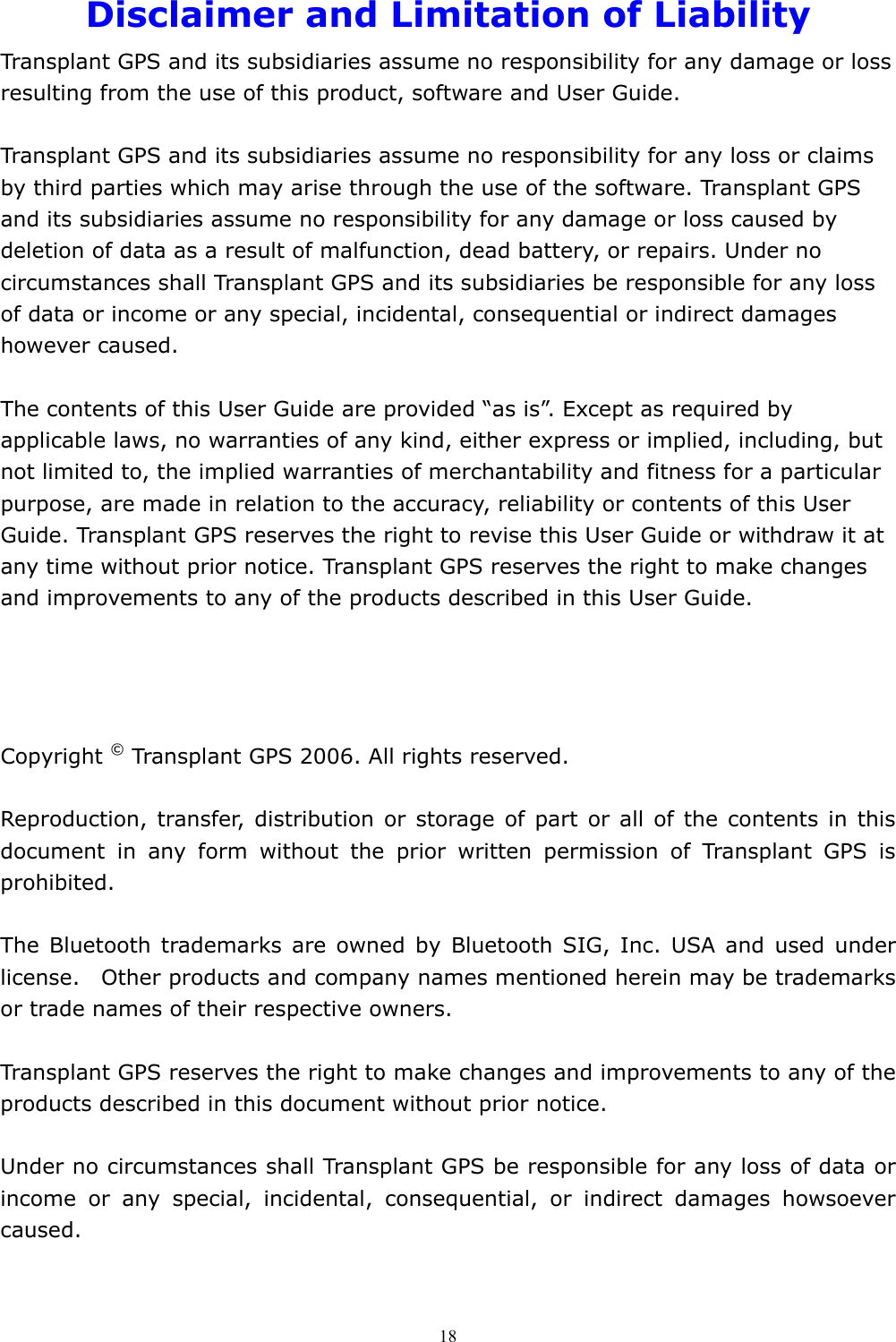  18Disclaimer and Limitation of Liability Transplant GPS and its subsidiaries assume no responsibility for any damage or loss resulting from the use of this product, software and User Guide.  Transplant GPS and its subsidiaries assume no responsibility for any loss or claims by third parties which may arise through the use of the software. Transplant GPS and its subsidiaries assume no responsibility for any damage or loss caused by deletion of data as a result of malfunction, dead battery, or repairs. Under no circumstances shall Transplant GPS and its subsidiaries be responsible for any loss of data or income or any special, incidental, consequential or indirect damages however caused.  The contents of this User Guide are provided “as is”. Except as required by applicable laws, no warranties of any kind, either express or implied, including, but not limited to, the implied warranties of merchantability and fitness for a particular purpose, are made in relation to the accuracy, reliability or contents of this User Guide. Transplant GPS reserves the right to revise this User Guide or withdraw it at any time without prior notice. Transplant GPS reserves the right to make changes and improvements to any of the products described in this User Guide.     Copyright © Transplant GPS 2006. All rights reserved.  Reproduction, transfer, distribution or storage of part or all of the contents in this document in any form without the prior written permission of Transplant GPS is prohibited.  The Bluetooth trademarks are owned by Bluetooth SIG, Inc. USA and used under license.    Other products and company names mentioned herein may be trademarks or trade names of their respective owners.  Transplant GPS reserves the right to make changes and improvements to any of the products described in this document without prior notice.  Under no circumstances shall Transplant GPS be responsible for any loss of data or income or any special, incidental, consequential, or indirect damages howsoever caused. 