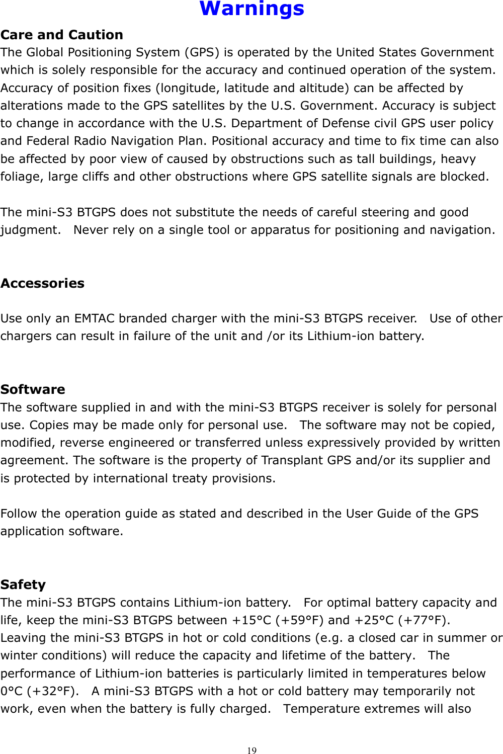  19Warnings Care and Caution The Global Positioning System (GPS) is operated by the United States Government which is solely responsible for the accuracy and continued operation of the system. Accuracy of position fixes (longitude, latitude and altitude) can be affected by alterations made to the GPS satellites by the U.S. Government. Accuracy is subject to change in accordance with the U.S. Department of Defense civil GPS user policy and Federal Radio Navigation Plan. Positional accuracy and time to fix time can also be affected by poor view of caused by obstructions such as tall buildings, heavy foliage, large cliffs and other obstructions where GPS satellite signals are blocked.  The mini-S3 BTGPS does not substitute the needs of careful steering and good judgment.    Never rely on a single tool or apparatus for positioning and navigation.   Accessories  Use only an EMTAC branded charger with the mini-S3 BTGPS receiver.    Use of other chargers can result in failure of the unit and /or its Lithium-ion battery.   Software The software supplied in and with the mini-S3 BTGPS receiver is solely for personal use. Copies may be made only for personal use.    The software may not be copied, modified, reverse engineered or transferred unless expressively provided by written agreement. The software is the property of Transplant GPS and/or its supplier and is protected by international treaty provisions.  Follow the operation guide as stated and described in the User Guide of the GPS application software.   Safety The mini-S3 BTGPS contains Lithium-ion battery.    For optimal battery capacity and life, keep the mini-S3 BTGPS between +15°C (+59°F) and +25°C (+77°F).   Leaving the mini-S3 BTGPS in hot or cold conditions (e.g. a closed car in summer or winter conditions) will reduce the capacity and lifetime of the battery.    The performance of Lithium-ion batteries is particularly limited in temperatures below 0°C (+32°F).    A mini-S3 BTGPS with a hot or cold battery may temporarily not work, even when the battery is fully charged.    Temperature extremes will also 