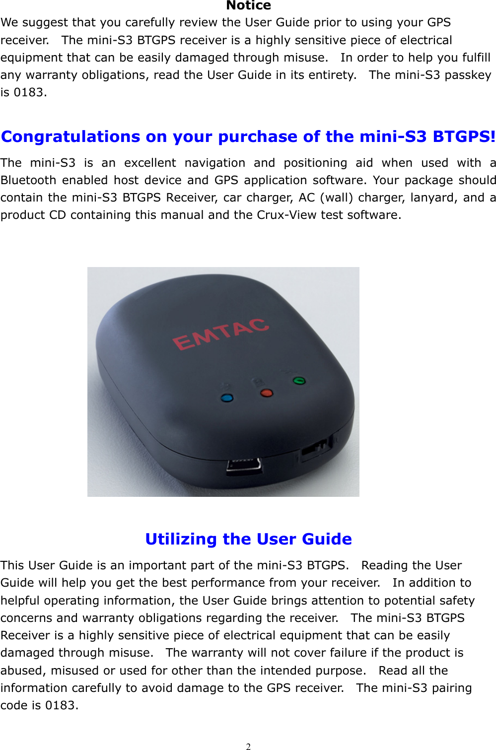  2Notice We suggest that you carefully review the User Guide prior to using your GPS receiver.    The mini-S3 BTGPS receiver is a highly sensitive piece of electrical equipment that can be easily damaged through misuse.    In order to help you fulfill any warranty obligations, read the User Guide in its entirety.    The mini-S3 passkey is 0183.  Congratulations on your purchase of the mini-S3 BTGPS! The mini-S3 is an excellent navigation and positioning aid when used with a Bluetooth enabled host device and GPS application software. Your package should contain the mini-S3 BTGPS Receiver, car charger, AC (wall) charger, lanyard, and a product CD containing this manual and the Crux-View test software.              Utilizing the User Guide This User Guide is an important part of the mini-S3 BTGPS.    Reading the User Guide will help you get the best performance from your receiver.    In addition to helpful operating information, the User Guide brings attention to potential safety concerns and warranty obligations regarding the receiver.    The mini-S3 BTGPS Receiver is a highly sensitive piece of electrical equipment that can be easily damaged through misuse.    The warranty will not cover failure if the product is abused, misused or used for other than the intended purpose.    Read all the information carefully to avoid damage to the GPS receiver.    The mini-S3 pairing code is 0183. 