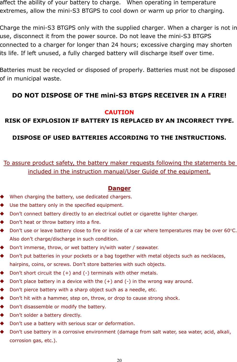  20affect the ability of your battery to charge.    When operating in temperature extremes, allow the mini-S3 BTGPS to cool down or warm up prior to charging.  Charge the mini-S3 BTGPS only with the supplied charger. When a charger is not in use, disconnect it from the power source. Do not leave the mini-S3 BTGPS connected to a charger for longer than 24 hours; excessive charging may shorten its life. If left unused, a fully charged battery will discharge itself over time.  Batteries must be recycled or disposed of properly. Batteries must not be disposed of in municipal waste.  DO NOT DISPOSE OF THE mini-S3 BTGPS RECEIVER IN A FIRE!  CAUTION RISK OF EXPLOSION IF BATTERY IS REPLACED BY AN INCORRECT TYPE.  DISPOSE OF USED BATTERIES ACCORDING TO THE INSTRUCTIONS.   To assure product safety, the battery maker requests following the statements be included in the instruction manual/User Guide of the equipment.  Danger  When charging the battery, use dedicated chargers.  Use the battery only in the specified equipment.  Don’t connect battery directly to an electrical outlet or cigarette lighter charger.  Don’t heat or throw battery into a fire.  Don’t use or leave battery close to fire or inside of a car where temperatures may be over 60°C. Also don’t charge/discharge in such condition.  Don’t immerse, throw, or wet battery in/with water / seawater.  Don’t put batteries in your pockets or a bag together with metal objects such as necklaces, hairpins, coins, or screws. Don’t store batteries with such objects.  Don’t short circuit the (+) and (-) terminals with other metals.  Don’t place battery in a device with the (+) and (-) in the wrong way around.  Don’t pierce battery with a sharp object such as a needle, etc.  Don’t hit with a hammer, step on, throw, or drop to cause strong shock.  Don’t disassemble or modify the battery.  Don’t solder a battery directly.  Don’t use a battery with serious scar or deformation.  Don’t use battery in a corrosive environment (damage from salt water, sea water, acid, alkali, corrosion gas, etc.). 