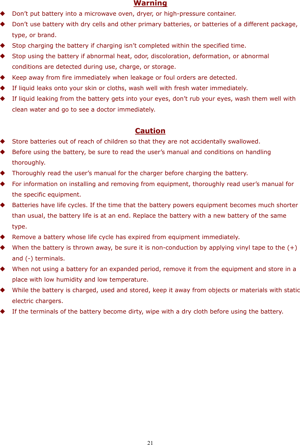  21 Warning  Don’t put battery into a microwave oven, dryer, or high-pressure container.  Don’t use battery with dry cells and other primary batteries, or batteries of a different package, type, or brand.  Stop charging the battery if charging isn’t completed within the specified time.  Stop using the battery if abnormal heat, odor, discoloration, deformation, or abnormal conditions are detected during use, charge, or storage.  Keep away from fire immediately when leakage or foul orders are detected.  If liquid leaks onto your skin or cloths, wash well with fresh water immediately.  If liquid leaking from the battery gets into your eyes, don’t rub your eyes, wash them well with clean water and go to see a doctor immediately.  Caution  Store batteries out of reach of children so that they are not accidentally swallowed.  Before using the battery, be sure to read the user’s manual and conditions on handling thoroughly.  Thoroughly read the user’s manual for the charger before charging the battery.  For information on installing and removing from equipment, thoroughly read user’s manual for the specific equipment.  Batteries have life cycles. If the time that the battery powers equipment becomes much shorter than usual, the battery life is at an end. Replace the battery with a new battery of the same type.  Remove a battery whose life cycle has expired from equipment immediately.  When the battery is thrown away, be sure it is non-conduction by applying vinyl tape to the (+) and (-) terminals.  When not using a battery for an expanded period, remove it from the equipment and store in a place with low humidity and low temperature.  While the battery is charged, used and stored, keep it away from objects or materials with static electric chargers.  If the terminals of the battery become dirty, wipe with a dry cloth before using the battery.   