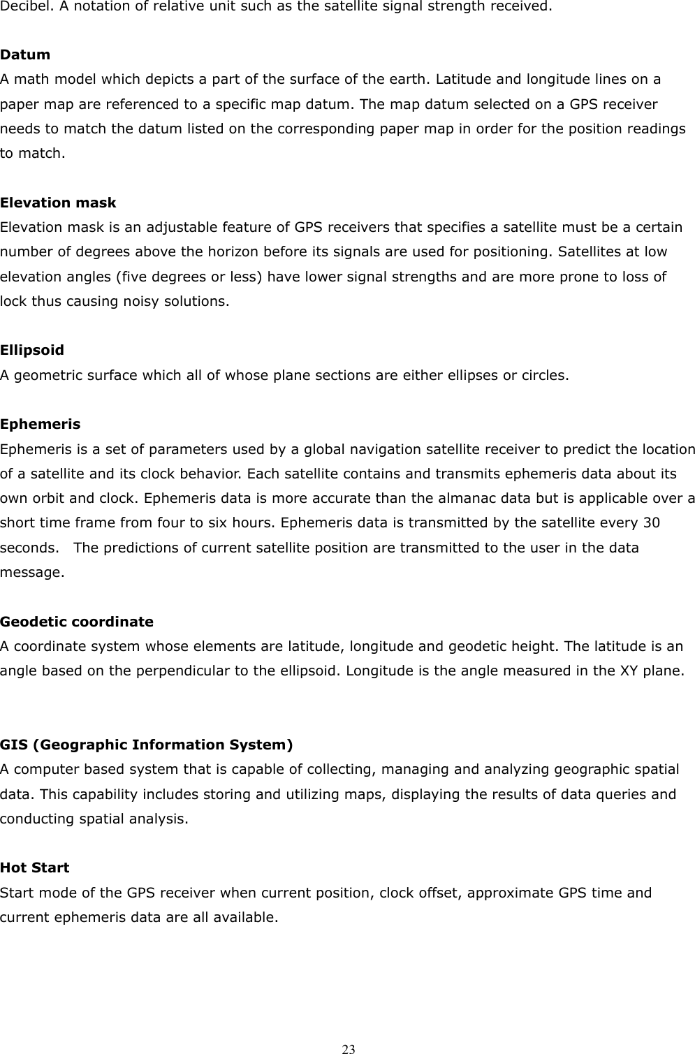  23Decibel. A notation of relative unit such as the satellite signal strength received.  Datum   A math model which depicts a part of the surface of the earth. Latitude and longitude lines on a paper map are referenced to a specific map datum. The map datum selected on a GPS receiver needs to match the datum listed on the corresponding paper map in order for the position readings to match.  Elevation mask Elevation mask is an adjustable feature of GPS receivers that specifies a satellite must be a certain number of degrees above the horizon before its signals are used for positioning. Satellites at low elevation angles (five degrees or less) have lower signal strengths and are more prone to loss of lock thus causing noisy solutions.  Ellipsoid A geometric surface which all of whose plane sections are either ellipses or circles.  Ephemeris Ephemeris is a set of parameters used by a global navigation satellite receiver to predict the location of a satellite and its clock behavior. Each satellite contains and transmits ephemeris data about its own orbit and clock. Ephemeris data is more accurate than the almanac data but is applicable over a short time frame from four to six hours. Ephemeris data is transmitted by the satellite every 30 seconds.    The predictions of current satellite position are transmitted to the user in the data message.  Geodetic coordinate A coordinate system whose elements are latitude, longitude and geodetic height. The latitude is an angle based on the perpendicular to the ellipsoid. Longitude is the angle measured in the XY plane.   GIS (Geographic Information System) A computer based system that is capable of collecting, managing and analyzing geographic spatial data. This capability includes storing and utilizing maps, displaying the results of data queries and conducting spatial analysis.  Hot Start Start mode of the GPS receiver when current position, clock offset, approximate GPS time and current ephemeris data are all available.    