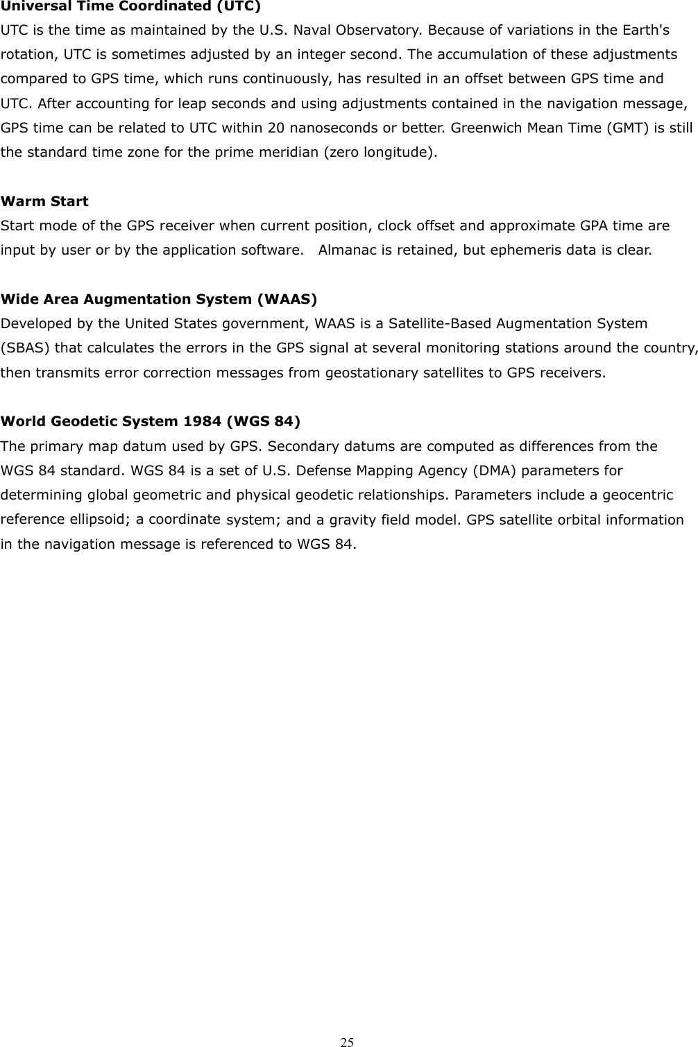  25Universal Time Coordinated (UTC) UTC is the time as maintained by the U.S. Naval Observatory. Because of variations in the Earth&apos;s rotation, UTC is sometimes adjusted by an integer second. The accumulation of these adjustments compared to GPS time, which runs continuously, has resulted in an offset between GPS time and UTC. After accounting for leap seconds and using adjustments contained in the navigation message, GPS time can be related to UTC within 20 nanoseconds or better. Greenwich Mean Time (GMT) is still the standard time zone for the prime meridian (zero longitude).    Warm Start Start mode of the GPS receiver when current position, clock offset and approximate GPA time are input by user or by the application software.    Almanac is retained, but ephemeris data is clear.  Wide Area Augmentation System (WAAS) Developed by the United States government, WAAS is a Satellite-Based Augmentation System (SBAS) that calculates the errors in the GPS signal at several monitoring stations around the country, then transmits error correction messages from geostationary satellites to GPS receivers.  World Geodetic System 1984 (WGS 84) The primary map datum used by GPS. Secondary datums are computed as differences from the WGS 84 standard. WGS 84 is a set of U.S. Defense Mapping Agency (DMA) parameters for determining global geometric and physical geodetic relationships. Parameters include a geocentric reference ellipsoid; a coordinate system; and a gravity field model. GPS satellite orbital information in the navigation message is referenced to WGS 84.   