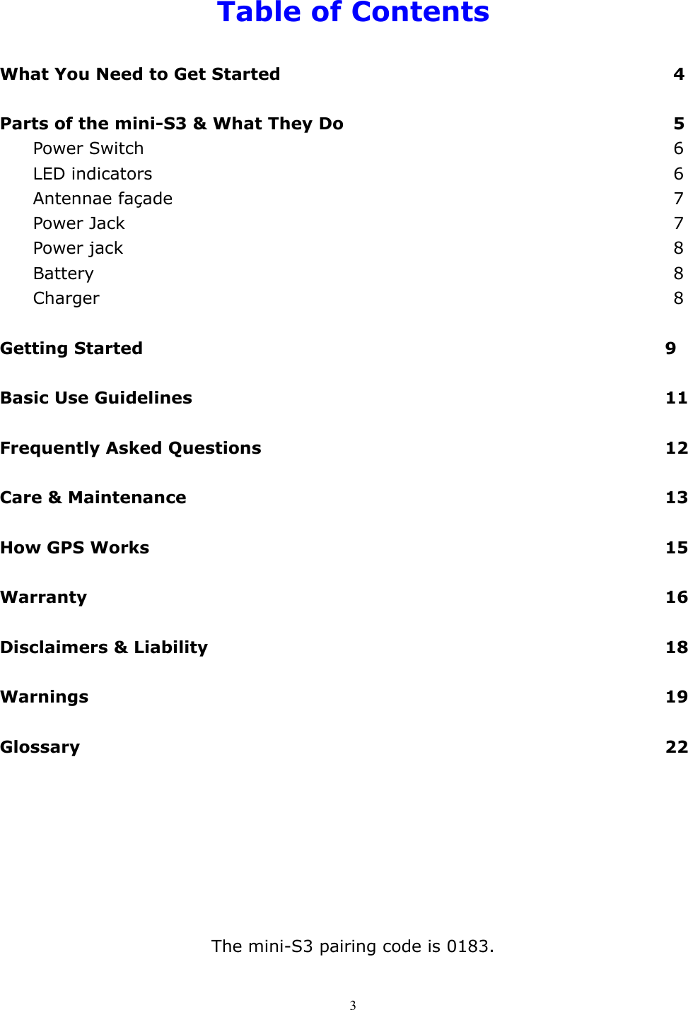  3 Table of Contents  What You Need to Get Started             4  Parts of the mini-S3 &amp; What They Do           5   Power Switch                 6   LED indicators                 6  Antennae façade                 7 Power Jack                  7 Power jack                  8  Battery                   8 Charger                  8  Getting Started                9  Basic Use Guidelines               11   Frequently Asked Questions             12  Care &amp; Maintenance               13  How GPS Works                15  Warranty                  16  Disclaimers &amp; Liability              18  Warnings                  19  Glossary                  22        The mini-S3 pairing code is 0183.