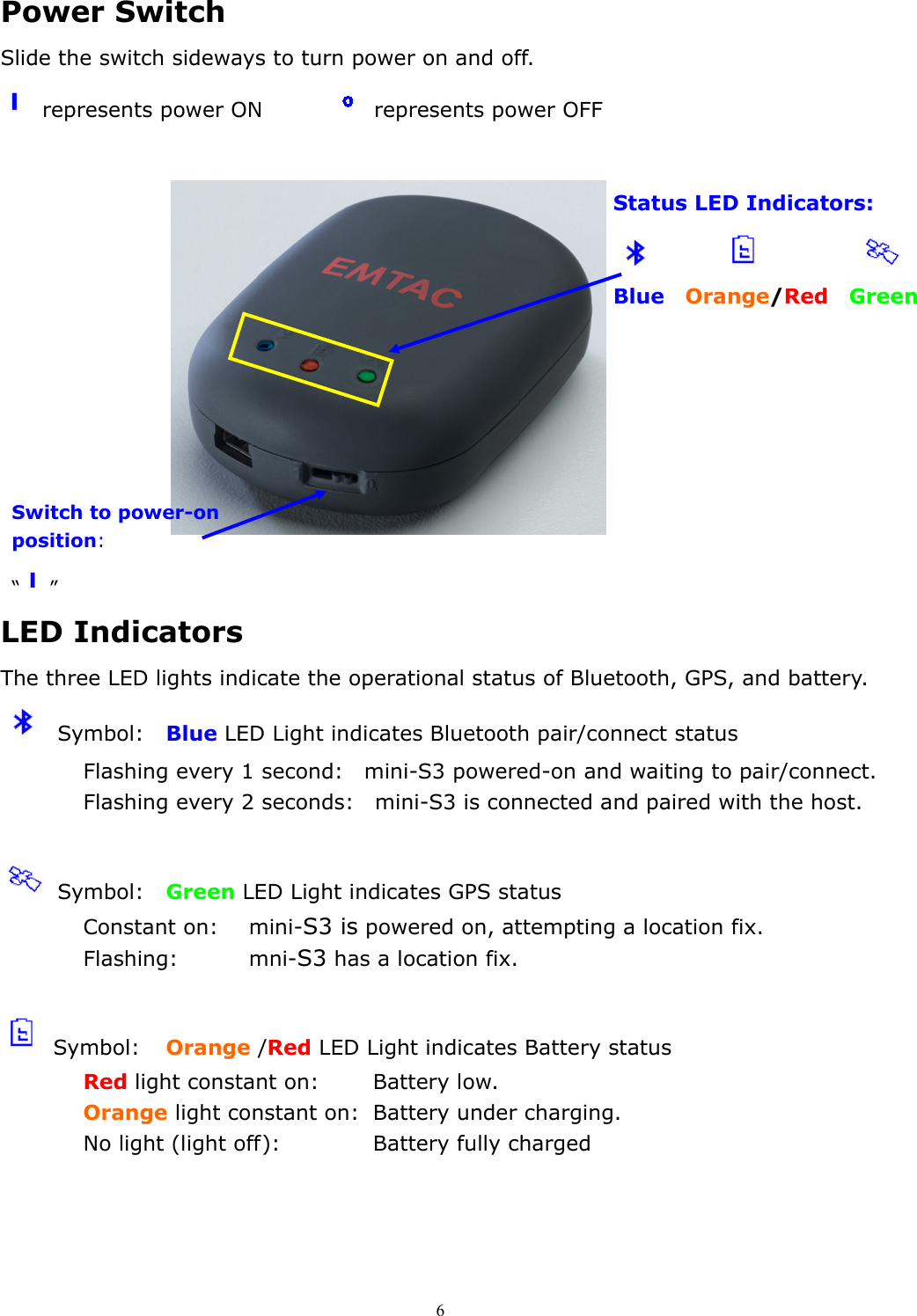  6 Switch to power-on position: “” Power Switch   Slide the switch sideways to turn power on and off.  represents power ON       represents power OFF          LED Indicators   The three LED lights indicate the operational status of Bluetooth, GPS, and battery.  Symbol:  Blue LED Light indicates Bluetooth pair/connect status Flashing every 1 second:    mini-S3 powered-on and waiting to pair/connect. Flashing every 2 seconds:    mini-S3 is connected and paired with the host.   Symbol:  Green LED Light indicates GPS status Constant on:  mini-S3 is powered on, attempting a location fix. Flashing:   mni-S3 has a location fix.   Symbol:  Orange /Red LED Light indicates Battery status Red light constant on:    Battery low. Orange light constant on:  Battery under charging. No light (light off):      Battery fully charged   Status LED Indicators:                    Blue  Orange/Red   Green   