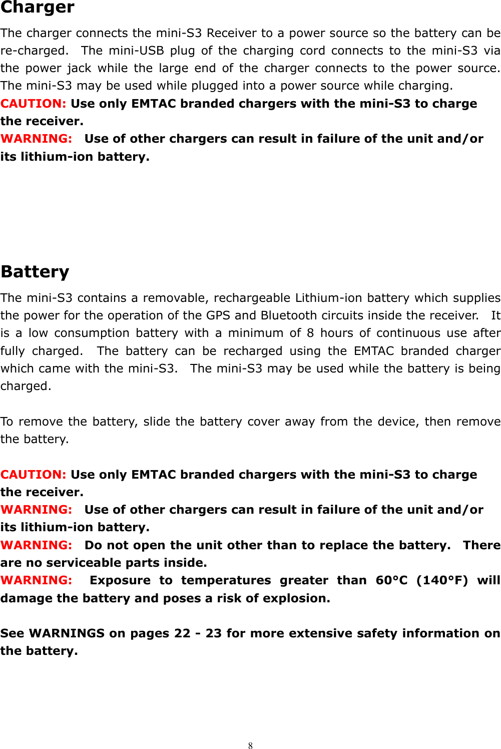  8Charger The charger connects the mini-S3 Receiver to a power source so the battery can be re-charged.  The mini-USB plug of the charging cord connects to the mini-S3 via the power jack while the large end of the charger connects to the power source.  The mini-S3 may be used while plugged into a power source while charging.     CAUTION: Use only EMTAC branded chargers with the mini-S3 to charge the receiver.   WARNING:    Use of other chargers can result in failure of the unit and/or its lithium-ion battery.                      Battery   The mini-S3 contains a removable, rechargeable Lithium-ion battery which supplies the power for the operation of the GPS and Bluetooth circuits inside the receiver.    It is a low consumption battery with a minimum of 8 hours of continuous use after fully charged.  The battery can be recharged using the EMTAC branded charger which came with the mini-S3.  The mini-S3 may be used while the battery is being charged.    To remove the battery, slide the battery cover away from the device, then remove the battery.  CAUTION: Use only EMTAC branded chargers with the mini-S3 to charge the receiver.   WARNING:    Use of other chargers can result in failure of the unit and/or its lithium-ion battery.     WARNING:   Do not open the unit other than to replace the battery.  There are no serviceable parts inside.     WARNING:  Exposure to temperatures greater than 60°C (140°F) will damage the battery and poses a risk of explosion.  See WARNINGS on pages 22 - 23 for more extensive safety information on the battery. 