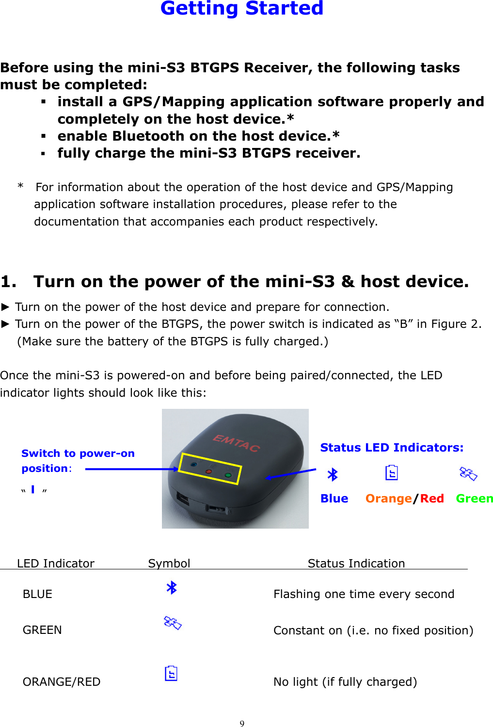  9Getting Started  Before using the mini-S3 BTGPS Receiver, the following tasks must be completed:    install a GPS/Mapping application software properly and completely on the host device.*  enable Bluetooth on the host device.*  fully charge the mini-S3 BTGPS receiver.  *    For information about the operation of the host device and GPS/Mapping application software installation procedures, please refer to the documentation that accompanies each product respectively.   1.  Turn on the power of the mini-S3 &amp; host device. ► Turn on the power of the host device and prepare for connection. ► Turn on the power of the BTGPS, the power switch is indicated as “B” in Figure 2.    (Make sure the battery of the BTGPS is fully charged.)                           Once the mini-S3 is powered-on and before being paired/connected, the LED indicator lights should look like this:               LED Indicator      Symbol                Status Indication             BLUE              Flashing one time every second  GREEN             Constant on (i.e. no fixed position)               ORANGE/RED        No light (if fully charged)  Switch to power-on position: “”   Status LED Indicators:                    Blue   Orange/Red  Green    