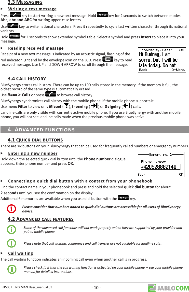 BTP-06.L.ENG.MAN.User_manual.03 - 10 -ᎰPress   key to start wring a new text message. Hold   key for 2 seconds to switch between modes  for wring upper-case leers.Use   key to write naonal characters. Press it repeatedly to cycle last wrien character through its naonal variants.Hold   for 2 seconds to show extended symbol table. Select a symbol and press  to place it into your message.ᎰReceipt of a new text message is indicated by an acousc signal, ashing of the red indicator light and by the envelope icon on the LCD. Press   key to read received message. Use UP and DOWN ARROW to scroll through the message.BlueSynergy stores call history. There can be up to 100 calls stored in the memory. If the memory is full, the oldest record of the same type is automacally erased.Use Menu &gt; Calls or press   to browse call history. BlueSynergy synchronizes call history with the mobile phone, if the mobile phone supports it.Use menu  to view only Missed (   ), Incoming (   ) or Outgoing (   ) calls.Landline calls are only visible with currently acve mobile phone. If you use BlueSynergy with another mobile phone, you will not see landline calls made when the previous mobile phone was acve.There are six buons on your BlueSynergy that can be used for frequently called numbers or emergency numbers.ᎰHold down the selected quick dial buon unl the dialogue appears. Enter phone number and press . ᎰFind the contact name in your phonebook and press and hold the selected  for about unl you see the conrmaon on the display. Addional 6 memories are available when you use dial buon with the   key. Please consider that numbers added to quick dial buons are accessible for all users of BlueSynergy device.Some of the advanced call funcons will not work properly unless they are supported by your provider and paired mobile phone.Please note that call waing, conference and call transfer are not available for landline calls.ᎰThe call waing funcon indicates an incoming call even when another call is in progress. Please check rst that the call waing funcon is acvated on your mobile phone  – see your mobile phone manual for detailed instrucons.
