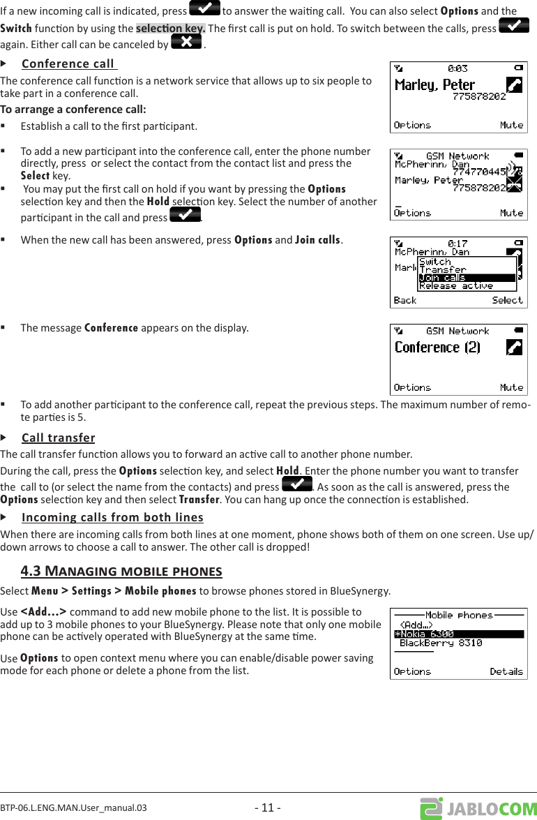 BTP-06.L.ENG.MAN.User_manual.03 - 11 -If a new incoming call is indicated, press   to answer the waing call.  You can also select Options and the Switch funcon by using the  The rst call is put on hold. To switch between the calls, press   again. Either call can be canceled by   .ᎰThe conference call funcon is a network service that allows up to six people to take part in a conference call. Establish a call to the rst parcipant. To add a new parcipant into the conference call, enter the phone number directly, press  or select the contact from the contact list and press the Select key.  You may put the rst call on hold if you want by pressing the Options selecon key and then the Hold selecon key. Select the number of another parcipant in the call and press  . When the new call has been answered, press Options and Join calls. The message Conference appears on the display.  To add another parcipant to the conference call, repeat the previous steps. The maximum number of remo-te pares is 5.ᎰThe call transfer funcon allows you to forward an acve call to another phone number.During the call, press the Options selecon key, and select Hold. Enter the phone number you want to transfer the  call to (or select the name from the contacts) and press  . As soon as the call is answered, press the Options selecon key and then select Transfer. You can hang up once the connecon is established.ᎰWhen there are incoming calls from both lines at one moment, phone shows both of them on one screen. Use up/down arrows to choose a call to answer. The other call is dropped!Select Menu &gt; Settings &gt; Mobile phones to browse phones stored in BlueSynergy.Use &lt;Add...&gt; command to add new mobile phone to the list. It is possible to add up to 3 mobile phones to your BlueSynergy. Please note that only one mobile phone can be acvely operated with BlueSynergy at the same me.Use Options to open context menu where you can enable/disable power saving mode for each phone or delete a phone from the list. 
