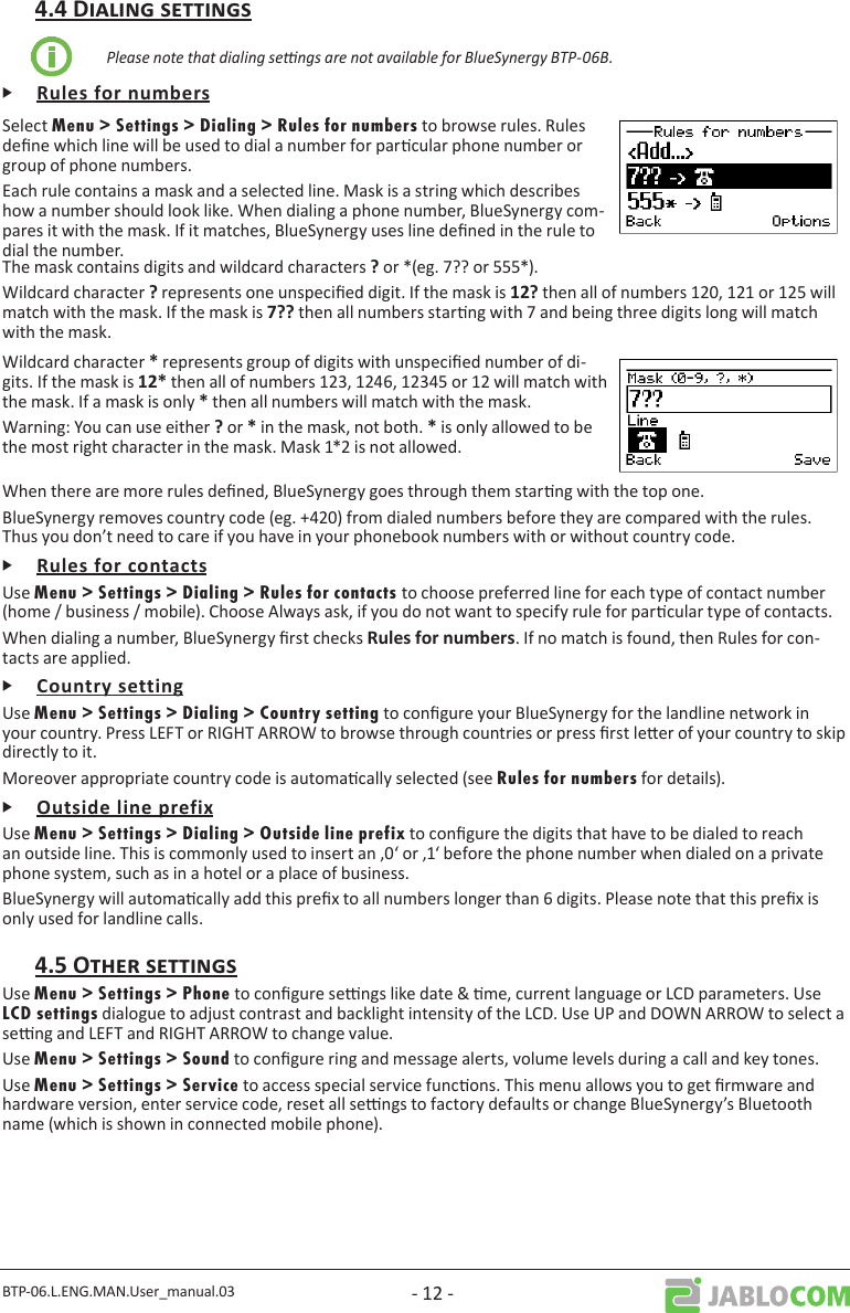 BTP-06.L.ENG.MAN.User_manual.03 - 12 -Please note that dialing sengs are not available for BlueSynergy BTP-06B.ᎰSelect Menu &gt; Settings &gt; Dialing &gt; Rules for numbers to browse rules. Rules dene which line will be used to dial a number for parcular phone number or group of phone numbers.Each rule contains a mask and a selected line. Mask is a string which describes how a number should look like. When dialing a phone number, BlueSynergy com-pares it with the mask. If it matches, BlueSynergy uses line dened in the rule to dial the number.The mask contains digits and wildcard characters  or *(eg. 7?? or 555*).Wildcard character  represents one unspecied digit. If the mask is  then all of numbers 120, 121 or 125 will match with the mask. If the mask is  then all numbers starng with 7 and being three digits long will match with the mask.Wildcard character represents group of digits with unspecied number of di-gits. If the mask is  then all of numbers 123, 1246, 12345 or 12 will match with the mask. If a mask is only  then all numbers will match with the mask.Warning: You can use either or  in the mask, not both.  is only allowed to be the most right character in the mask. Mask 1*2 is not allowed.When there are more rules dened, BlueSynergy goes through them starng with the top one.BlueSynergy removes country code (eg. +420) from dialed numbers before they are compared with the rules. Thus you don’t need to care if you have in your phonebook numbers with or without country code.ᎰUse Menu &gt; Settings &gt; Dialing &gt; Rules for contacts to choose preferred line for each type of contact number (home / business / mobile). Choose Always ask, if you do not want to specify rule for parcular type of contacts.When dialing a number, BlueSynergy rst checks . If no match is found, then Rules for con-tacts are applied.ᎰUse Menu &gt; Settings &gt; Dialing &gt; Country setting to congure your BlueSynergy for the landline network in your country. Press LEFT or RIGHT ARROW to browse through countries or press rst leer of your country to skip directly to it.Moreover appropriate country code is automacally selected (see Rules for numbers for details).ᎰUse Menu &gt; Settings &gt; Dialing &gt; Outside line prefix to congure the digits that have to be dialed to reach an outside line. This is commonly used to insert an ‚0‘ or ‚1‘ before the phone number when dialed on a private phone system, such as in a hotel or a place of business.BlueSynergy will automacally add this prex to all numbers longer than 6 digits. Please note that this prex is only used for landline calls.Use Menu &gt; Settings &gt; Phone to congure sengs like date &amp; me, current language or LCD parameters. Use LCD settings dialogue to adjust contrast and backlight intensity of the LCD. Use UP and DOWN ARROW to select a seng and LEFT and RIGHT ARROW to change value.Use Menu &gt; Settings &gt; Sound to congure ring and message alerts, volume levels during a call and key tones.Use Menu &gt; Settings &gt; Service to access special service funcons. This menu allows you to get rmware and hardware version, enter service code, reset all sengs to factory defaults or change BlueSynergy’s Bluetooth name (which is shown in connected mobile phone).
