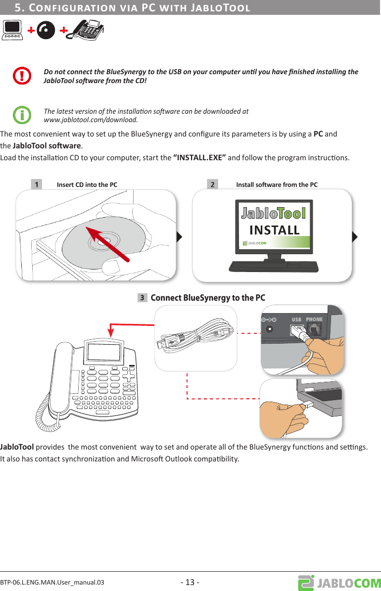 BTP-06.L.ENG.MAN.User_manual.03 - 13 - Do not connect the BlueSynergy to the USB on your computer unl you have nished installing the JabloTool soware from the CD!The latest version of the installaon soware can be downloaded at  www.jablotool.com/download.The most convenient way to set up the BlueSynergy and congure its parameters is by using a and the .Load the installaon CD to your computer, start the  and follow the program instrucons. 3Connect BlueSynergy to the PC provides  the most convenient  way to set and operate all of the BlueSynergy funcons and sengs.It also has contact synchronizaon and Microso Outlook compability.