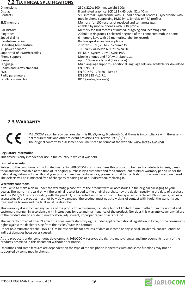 BTP-06.L.ENG.MAN.User_manual.03 - 16 -Dimensions  230 x 220 x 100 mm, weight 900gDisplay  Illuminated graphical LCD 132 x 65 dots, 82 x 40 mmContacts  500 internal - synchronize with PC, addional 500 enres - synchronize with mobile phone supporng IrMC Sync, SyncML or PBA prolesSMS memory  Memory  for 100 records of received and sent messages,   enabled by mobile phones with DUN proleCall history  Memory for 100 records of missed, outgoing and incoming callsRingtones  20 built-in ringtones + selected ringtone of the connected mobile phoneSpeed dialing  6 memory keys with 12 memories, label for recordsHands-free calling  Built-in speaker and microphoneOperang temperature  -10°C to +55°C; 25 to 75% humidityAC power adaptor  100-240 V AC/50 to 60 Hz; 6V/2A DCSupported Bluetooth proles   HF, DUN, SyncML, IrMC Sync, PBAPhone support   Mobile phones and PDA with BluetoothRange  up to 10 meters typical (free space) Language  Mullanguage support – addional language sets are available for downloadHealth and Safety standard  EN 60950-1EMC    EN 301489-1, EN301 489-17Radio parameters  EN 300 328 –V.1.7.1Landline connecon  RJ11 (analog line only)JABLOCOM s.r.o., hereby declares that this BlueSynergy Bluetooth Dual Phone is in compliance with the essen-al requirements and other relevant provisions of Direcve 1999/5/EC. The original conformity assessment document can be found at the web site www.JABLOCOM.com.This device is only intended for use in the country in which it was sold.Subject to the condions of this Limited warranty, JABLOCOM s.r.o. guarantees this product to be free from defects in design, ma-terial and workmanship at the me of its original purchase by a customer and for a subsequent minimal warranty period under the naonal legislaon in force. Should your product need warranty service, please return it to the dealer from whom it was purchased.  The defects will be eliminated free of charge by repairing or, at our discreon, replacing it. If you wish to make a claim under the warranty, please return the product with all accessories in the original packaging to your dealer. The warranty is valid only if the original receipt issued to the original purchaser by the dealer, specifying the date of purchase and the IMEI/MAC corresponding with the product, is presented with the product to be repaired or replaced. Plasc parts, cables or accessories of the product must not be visibly damaged, the product must not show signs of contact with liquid, the warranty seal must not be broken and the fault must be described.This warranty doesn’t cover any failure of the product due to misuse, including but not limited to use in other than the normal and customary manner, in accordance with instrucons for use and maintenance of the product. Nor does this warranty cover any failure of the product due to accident, modicaon, adjustment, improper repair or acts of God. The warranty provided doesn’t aect the consumer’s statutory rights under applicable naonal legislaon in force, or the consumer’s rights against the dealer arising from their sales/purchase contract.Under no circumstances shall JABLOCOM be responsible for any loss of data or income or any special, incidental, consequenal or indirect damages howsoever caused.As the product is under connuous development, JABLOCOM reserves the right to make changes and improvements to any of the products described in this document without prior noce.Operaons and some features are dependent on the type of mobile phone it operates with and some funcons may not be supported by some mobile phones.