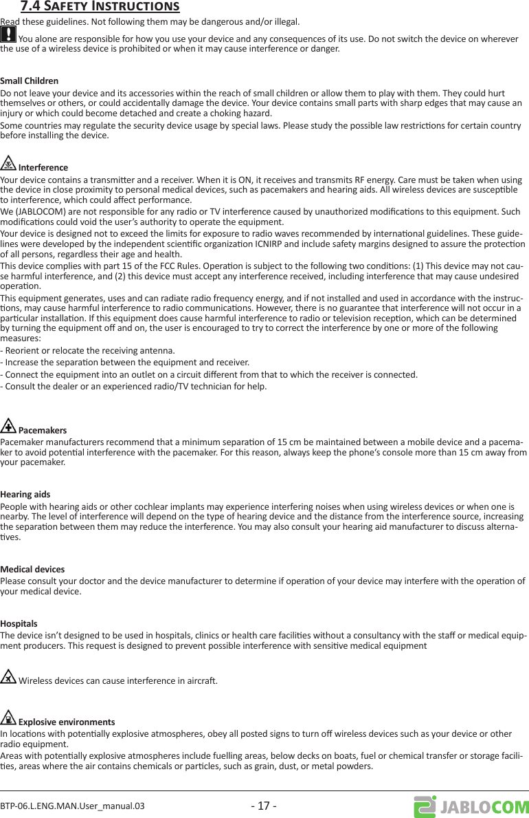 BTP-06.L.ENG.MAN.User_manual.03 - 17 -Read these guidelines. Not following them may be dangerous and/or illegal. You alone are responsible for how you use your device and any consequences of its use. Do not switch the device on wherever the use of a wireless device is prohibited or when it may cause interference or danger. Do not leave your device and its accessories within the reach of small children or allow them to play with them. They could hurt themselves or others, or could accidentally damage the device. Your device contains small parts with sharp edges that may cause an injury or which could become detached and create a choking hazard.Some countries may regulate the security device usage by special laws. Please study the possible law restricons for certain country before installing the device.Your device contains a transmier and a receiver. When it is ON, it receives and transmits RF energy. Care must be taken when using the device in close proximity to personal medical devices, such as pacemakers and hearing aids. All wireless devices are suscepble to interference, which could aect performance.We (JABLOCOM) are not responsible for any radio or TV interference caused by unauthorized modicaons to this equipment. Such modicaons could void the user’s authority to operate the equipment. Your device is designed not to exceed the limits for exposure to radio waves recommended by internaonal guidelines. These guide-lines were developed by the independent scienc organizaon ICNIRP and include safety margins designed to assure the protecon of all persons, regardless their age and health.This device complies with part 15 of the FCC Rules. Operaon is subject to the following two condions: (1) This device may not cau-se harmful interference, and (2) this device must accept any interference received, including interference that may cause undesired operaon.This equipment generates, uses and can radiate radio frequency energy, and if not installed and used in accordance with the instruc-ons, may cause harmful interference to radio communicaons. However, there is no guarantee that interference will not occur in a parcular installaon. If this equipment does cause harmful interference to radio or television recepon, which can be determined by turning the equipment o and on, the user is encouraged to try to correct the interference by one or more of the following measures: - Reorient or relocate the receiving antenna.- Increase the separaon between the equipment and receiver.- Connect the equipment into an outlet on a circuit dierent from that to which the receiver is connected.- Consult the dealer or an experienced radio/TV technician for help.Pacemaker manufacturers recommend that a minimum separaon of 15 cm be maintained between a mobile device and a pacema-ker to avoid potenal interference with the pacemaker. For this reason, always keep the phone‘s console more than 15 cm away from your pacemaker.People with hearing aids or other cochlear implants may experience interfering noises when using wireless devices or when one is nearby. The level of interference will depend on the type of hearing device and the distance from the interference source, increasing the separaon between them may reduce the interference. You may also consult your hearing aid manufacturer to discuss alterna-ves.Please consult your doctor and the device manufacturer to determine if operaon of your device may interfere with the operaon of your medical device.The device isn’t designed to be used in hospitals, clinics or health care facilies without a consultancy with the sta or medical equip-ment producers. This request is designed to prevent possible interference with sensive medical equipment Wireless devices can cause interference in aircra.In locaons with potenally explosive atmospheres, obey all posted signs to turn o wireless devices such as your device or other radio equipment.Areas with potenally explosive atmospheres include fuelling areas, below decks on boats, fuel or chemical transfer or storage facili-es, areas where the air contains chemicals or parcles, such as grain, dust, or metal powders.