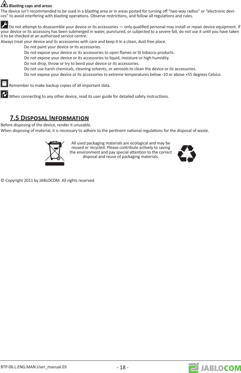 BTP-06.L.ENG.MAN.User_manual.03 - 18 -The device isn’t recommended to be used in a blasng area or in areas posted for turning o “two-way radios” or “electronic devi-ces” to avoid interfering with blasng operaons. Observe restricons, and follow all regulaons and rules. Do not aempt to disassemble your device or its accessories — only qualied personal may install or repair device equipment. If your device or its accessory has been submerged in water, punctured, or subjected to a severe fall, do not use it unl you have taken it to be checked at an authorized service centre.Always treat your device and its accessories with care and keep it in a clean, dust-free place.  Do not paint your device or its accessories.  Do not expose your device or its accessories to open ames or lit tobacco products.  Do not expose your device or its accessories to liquid, moisture or high humidity.  Do not drop, throw or try to bend your device or its accessories.  Do not use harsh chemicals, cleaning solvents, or aerosols to clean the device or its accessories. Do not expose your device or its accessories to extreme temperatures below -10 or above +55 degrees Celsius. Remember to make backup copies of all important data. When connecng to any other device, read its user guide for detailed safety instrucons.Before disposing of the device, render it unusable.When disposing of material, it is necessary to adhere to the pernent naonal regulaons for the disposal of waste.All used packaging materials are ecological and may be reused or recycled. Please contribute acvely to saving the environment and pay special aenon to the correct disposal and reuse of packaging materials.© Copyright 2011 by JABLOCOM. All rights reserved